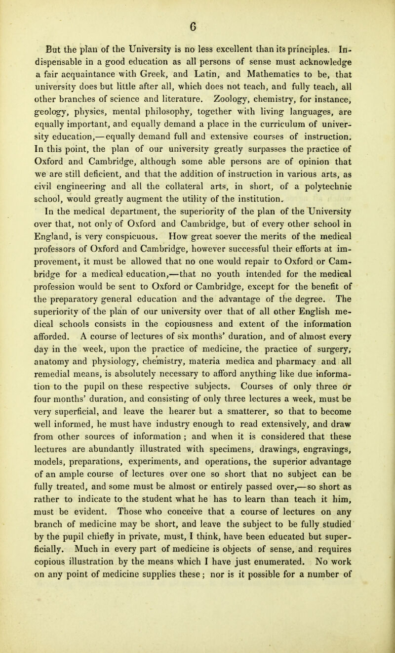 But the plan of the University is no less excellent than its principles. In- dispensable in a good education as all persons of sense must acknowledge a fair acquaintance with Greek, and Latin, and Mathematics to be, that university does but little after all, which does not teach, and fully teach, all other branches of science and literature. Zoology, chemistry, for instance, geology, physics, mental philosophy, together with living languages, are equally important, and equally demand a place in the curriculum of univer- sity education,— equally demand full and extensive courses of instruction. In this point, the plan of our university greatly surpasses the practice of Oxford and Cambridge, although some able persons are of opinion that we are still deficient, and that the addition of instruction in various arts, as civil engineering and all the collateral arts, in short, of a polytechnic school, would greatly augment the utility of the institution. In the medical department, the superiority of the plan of the University over that, not only of Oxford and Cambridge, but of every other school in England, is very conspicuous. How great soever the merits of the medical professors of Oxford and Cam.bridge, however successful their efforts at im- provement, it must be allowed that no one would repair to Oxford or Cam- bridge for a medical education,—that no youth intended for the medical profession would be sent to Oxford or Cambridge, except for the benefit of the preparatory general education and the advantage of tfie degree. The superiority of the plan of our university over that of all other English me- dical schools consists in the copiousness and extent of the information afforded. A course of lectures of six months' duration, and of almost every day in the week, upon the practice of medicine, the practice of surgery, anatomy and physiology, chemistry, materia medica and pharmacy and all remedial means, is absolutely necessary to afford anything like due informa- tion to the pupil on these respective subjects. Courses of only three or four months' duration, and consisting of only three lectures a week, must be very superficial, and leave the hearer but a smatterer, so that to become well informed, he must have industry enough to read extensively, and draw from other sources of information ; and when it is considered that these lectures are abundantly illustrated with specimens, drawings, engravings, models, preparations, experiments, and operations, the superior advantage of an ample course of lectures over one so short that no subject can be fully treated, and some must be almost or entirely passed over,—so short as rather to indicate to the student what he has to learn than teach it him, must be evident. Those who conceive that a course of lectures on any branch of medicine may be short, and leave the subject to be fully studied by the pupil chiefly in private, must, I think, have been educated but super- ficially. Much in every part of medicine is objects of sense, and requires copious illustration by the means which I have just enumerated. No work on any point of medicine supplies these; nor is it possible for a number of