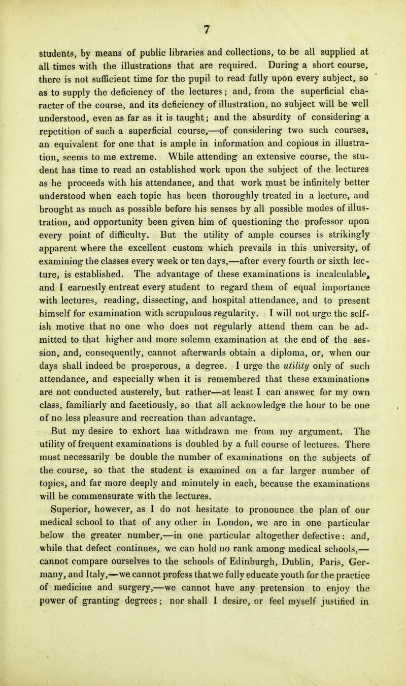 students, by means of public libraries and collections, to be all supplied at all times with the illustrations that are required. During a short course, there is not sufficient time for the pupil to read fully upon every subject, so as to supply the deficiency of the lectures; and, from the superficial cha- racter of the course, and its deficiency of illustration, no subject will be well understood, even as far as it is taught; and the absurdity of considering a repetition of such a superficial course,—of considering two such courses, an equivalent for one that is ample in information and copious in illustra- tion, seems to me extreme. While attending an extensive course, the stu- dent has time to read an established work upon the subject of the lectures as he proceeds with his attendance, and that work must be infinitely better understood when each topic has been thoroughly treated in a lecture, and brought as much as possible before his senses by all possible modes of illus- tration, and opportunity been given him of questioning the professor upon every point of difficulty. But the utility of ample courses is strikingly apparent where the excellent custom which prevails in this university, of examining the classes every week or ten days,—after every fourth or sixth lec- ture, is established. The advantage of these examinations is incalculable, and I earnestly entreat every student to regard them of equal importance with lectures, reading, dissecting, and hospital attendance, and to present himself for examination with scrupulous regularity. I will not urge the self- ish motive that no one who does not regularly attend them can be ad- mitted to that higher and more solemn examination at the end of the ses- sion, and, consequently, cannot afterwards obtain a diploma, or, when our days shall indeed be prosperous, a degree. I urge the utility only of such attendance, and especially when it is remembered that these examinations are not conducted austerely, but rather—at least I can answer for my own class, familiarly and facetiously, so that all acknowledge the hour to be one of no less pleasure and recreation than advantage. But my desire to exhort has withdrawn me from my argument. The utility of frequent examinations is doubled by a full course of lectures. There must necessarily be double the number of examinations on the subjects of the course, so that the student is examined on a far larger number of topics, and far more deeply and minutely in each, because the examinations will be commensurate with the lectures. Superior, however, as I do not hesitate to pronounce the plan of our medical school to that of any other in London, we are in one particular below the greater number,—in one particular altogether defective: and, while that defect continues, we can hold no rank among medical schools,— cannot compare ourselves to the schools of Edinburgh, Dublin, Paris, Ger- many, and Italy,—we cannot profess that we fully educate youth for the practice of medicine and surgery,—we cannot have any pretension to enjoy the power of granting degrees; nor shall I desire, or feel myself justified in