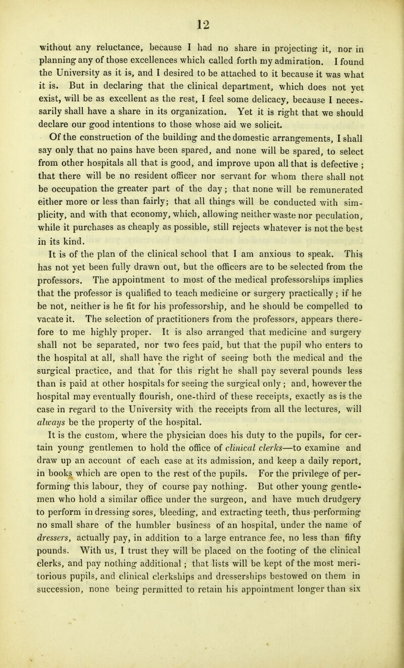 without any reluctance, because I had no share in projecting it, nor in planning- any of those excellences which called forth my admiration. I found the University as it is, and I desired to be attached to it because it was what it is. But in declaring that the clinical department, which does not yet exist, will be as excellent as the rest, I feel some delicacy, because I neces- sarily shall have a share in its organization. Yet it is right that we should declare our good intentions to those whose aid we solicit. Of the construction of the building and the domestic arrangements, I shall say only that no pains have been spared, and none will be spared, to select from other hospitals all that is good, and improve upon all that is defective ; that there will be no resident officer nor servant for whom there shall not be occupation the greater part of the day; that none will be remunerated either more or less than fairly; that all things will be conducted v/ith sim- plicity, and with that economy, v^hich, allowing neither waste nor peculation, while it purchases as cheaply as possible, still rejects whatever is not the best in its kind. It is of the plan of the clinical school that I am anxious to speak. This has not yet been fully drawn out, but the officers are to be selected from the professors. The appointment to most of the medical professorships implies that the professor is qualified to teach medicine or surgery practically ; if he be not, neither is he fit for his professorship, and he should be compelled to vacate it. The selection of practitioners from the professors, appears there- fore to me highly proper- It is also arranged that medicine and surgery shall not be separated, nor two fees paid, but that the pupil who enters to the hospital at all, shall have the right of seeing both the medical and the surgical practice, and that for this right he shall pay several pounds less than is paid at other hospitals for seeing the surgical only ; and, however the hospital may eventually flourish, one-third of these receipts, exactly as is the case in regard to the University with the receipts from all the lectures, will always be the property of the hospital. It is the custom, where the physician does his duty to the pupils, for cer- tain young gentlemen to hold the office of cUidcal clerks—to examine and draw up an account of each case at its admission, and keep a daily report, in books which are open to the rest of the pupils. For the privilege of per- forming this labour, they of course pay nothing. But other young gentle- men who hold a similar office under the surgeon, and have much drudgery to perform in dressing sores, bleeding, and extracting teeth, thus performing no small share of the humbler business of an hospital, under the name of dressers, actually pay, in addition to a large entrance fee, no less than fifty pounds. With us, I trust they will be placed on the footing of the clinical clerks, and pay nothing additional; that lists will be kept of the most meri- torious pupils, and clinical clerkships and dressersbips bestowed on them in succession, none being permitted to retain his appointment longer than six