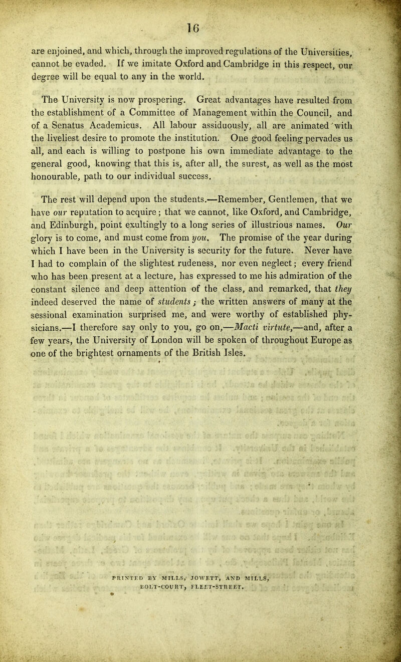 are enjoined, and which, through the improved regulations of the Universities, cannot be evaded. If we imitate Oxford and Cambridge in this respect, our degree will be equal to any in the world. The University is now prospering. Great advantages have resulted from the establishment of a Committee of Management within the Council, and of a Senatus Academicus. All labour assiduously, all are animated'with the liveliest desire to promote the institution. One good feeling pervades us all, and each is willing to postpone his own immediate advantage to the general good, knowing that this is, after all, the surest, as well as the most honourable, path to our individual success. The rest will depend upon the students.—Remember, Gentlemen, that we have our reputation to acquire ; that we cannot, like Oxford, and Cambridge, and Edinburgh, point exultingly to a long series of illustrious names. Our glory is to come, and must come from you. The promise of the year during which I have been in the University is security for the future. Never have I had to complain of the slightest rudeness, nor even neglect; every friend who has been present at a lecture, has expressed to me his admiration of the constant silence and deep attention of the class, and remarked, that they indeed deserved the name of students; the written answers of many at the sessional examination surprised me, and were worthy of established phy- sicians.—I therefore say only to you, go on,—Macti virttite,—and, after a few years, the University of London will be spoken of throughout Europe as one of the brightest ornaments of the British Isles. PRINTED BY MILLS, JOWETT, AND MILLS, 130LT-C0UUT, FLErX-STREET.