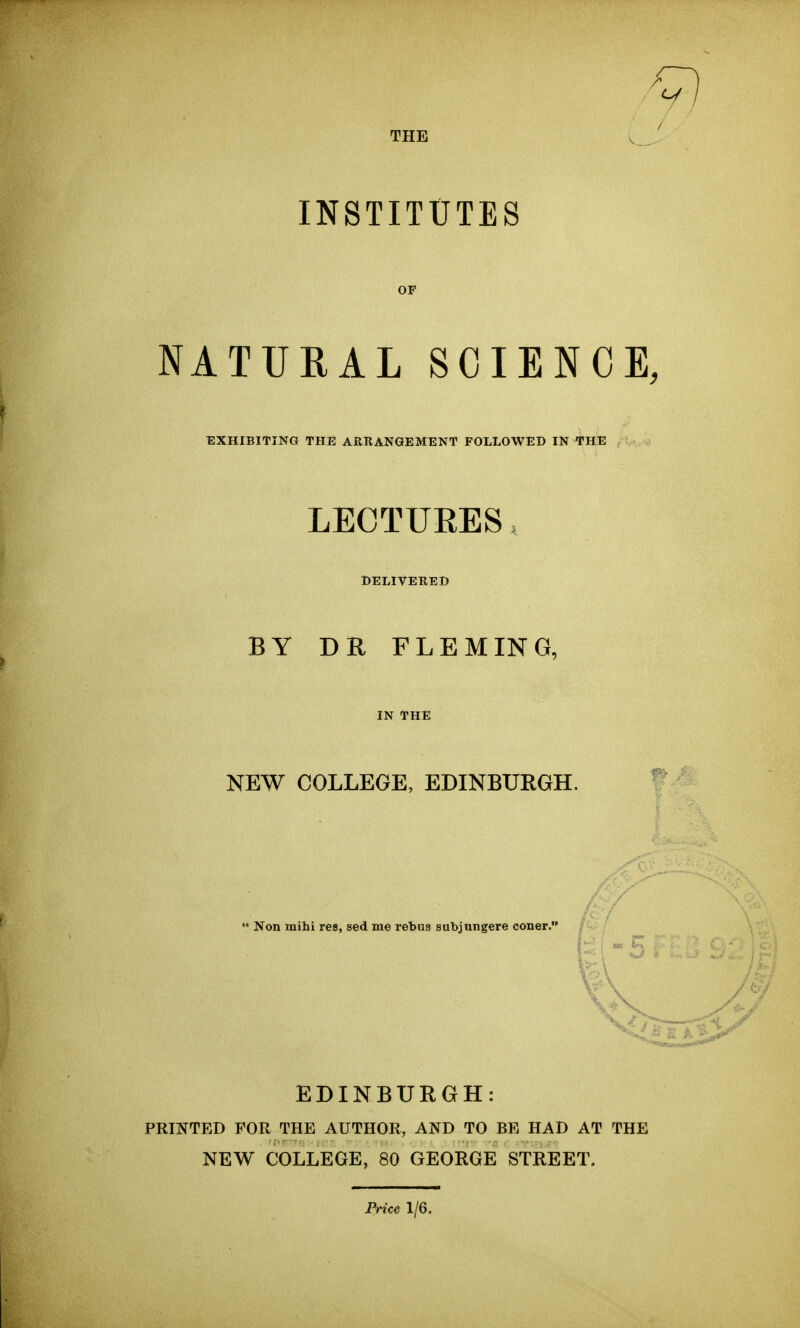 THE INSTITUTES NATURAL SCIENCE, EXHIBITING THE ARRANGEMENT FOLLOWED IN THE LECTUEES DELIVERED BY DR FLEMING, IN THE NEW COLLEGE, EDINBURGH, Non mihi res, sed me rebus subjungere coner.' EDINBURGH: PRINTED FOR THE AUTHOR, AND TO BE HAD AT THE NEW COLLEGE, 80 GEORGE STREET. Price 1/6.