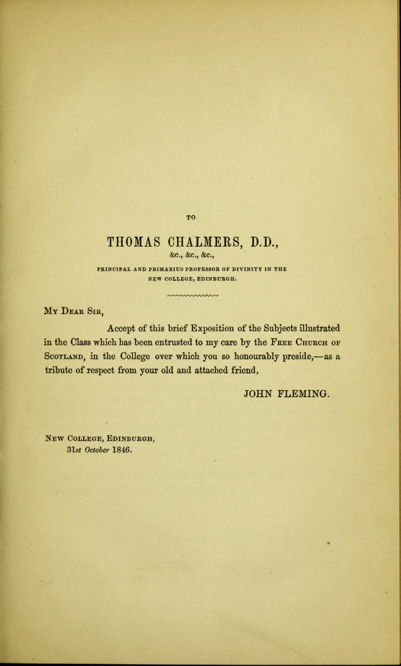 TO THOMAS CHALMERS, D.D., &c., &c., &c., PEINCIPAL AND PEIMAKIUS PBOFESSOE OF DIVINITY IN THE NEW COLLEGE, EDINBURGH. My Dear Sir, Accept of this brief Exposition of the Subjects illustrated in the Class which has been entrusted to my care by the Free Church of Scotland, in the College over which you so honourably preside,—as a tribute of respect from your old and attached friend, JOHN FLEMING. New College, Edinburgh, 3lst October 1846.