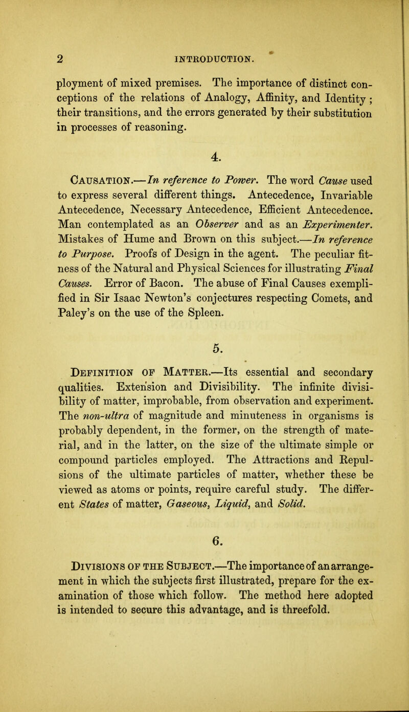 ployment of mixed premises. The importance of distinct con- ceptions of the relations of Analogy, Affinity, and Identity ; their transitions, and the errors generated by their substitution in processes of reasoning. 4. Causation.—In reference to Power. The word Cause w&^di to express several different things. Antecedence, Invariable Antecedence, Necessary Antecedence, Efficient Antecedence. Man contemplated as an Observer and as an Experimenter. Mistakes of Hume and Brown on this subject.—In reference to Purpose. Proofs of Design in the agent. The peculiar fit- ness of the Natural and Physical Sciences for illustrating Final Causes. Error of Bacon. The abuse of Final Causes exempli- fied in Sir Isaac Newton*s conjectures respecting Comets, and Paley's on the use of the Spleen. 5. Definition of Matter.—Its essential and secondary qualities. Extension and Divisibility. The infinite divisi- bility of matter, improbable, from observation and experiment. The non-ultra of magnitude and minuteness in organisms is probably dependent, in the former, on the strength of mate- rial, and in the latter, on the size of the ultimate simple or compound particles employed. The Attractions and Bepul- sions of the ultimate particles of matter, whether these be viewed as atoms or points, require careful study. The differ- ent States of matter, Gaseous, Liquid, and Solid. 6. Divisions of the Subject.—The importance of an arrange- ment in which the subjects first illustrated, prepare for the ex- amination of those which follow. The method here adopted is intended to secure this advantage, and is threefold.