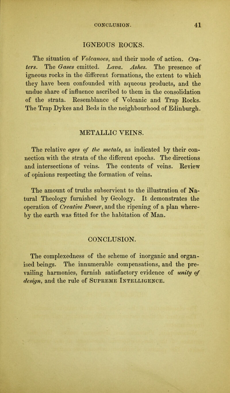 IGNEOUS ROCKS. The situation of Volcanoes, and their mode of action. Cra- ters. The Gases emitted. Lava. Ashes. The presence of igneous rocks in the different formations, the extent to which they have been confounded with aqueous products, and the undue share of influence ascribed to them in the consolidation of the strata. Resemblance of Volcanic and Trap Rocks. The Trap Dykes and Beds in the neighbourhood of Edinburgh. METALLIC VEINS. The relative a^es of the metals^ as indicated by their con- nection with the strata of the different epochs. The directions and intersections of veins. The contents of veins. Review of opinions respecting the formation of veins. The amount of truths subservient to the illustration of Na- tural Theology furnished by Geology. It demonstrates the operation of Creative Power, and the ripening of a plan where- by the earth was fitted for the habitation of Man. CONCLUSION. The complexedness of the scheme of inorganic and organ- ised beings. The innumerable compensations, and the pre- vailing harmonies, furnish satisfactory evidence of unity of design, and the rule of Supreme Intelligence.