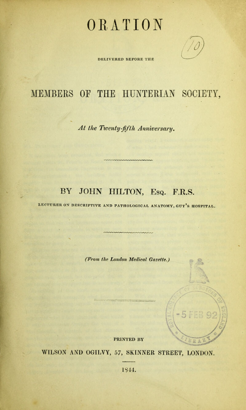 ORATION DELIVERED BEFORE THE !/0. MEMBERS OF THE HUNTERIAN SOCIETI, At the Twenty-fifth Anniversary, BY JOHN HILTON, Esq. F.R.S. LECTURER ON DESCRIPTIVE AND PATHOLOGICAL ANATOMY, GUY's HOSPITAL. (From the London Medical Gazette.) PRINTED BY WILSON AND OGILVY, 57, SKINNER STREET, LONDON. 1S44.