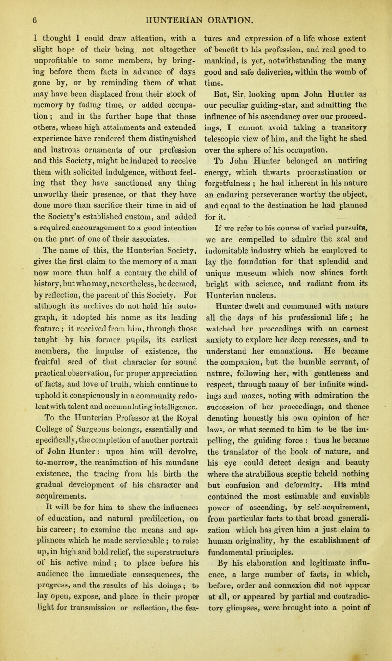 I thought I could draw attention, with a slight hope of their being; not altogether unprofitable to some members, by bring- ing before thera facts in advance of days gone by, or by reminding them of what may have been displaced from their stock of memory by fading time, or added occupa- tion ; and in the further hope that those others, whose high attainments and extended experience have rendered them distinguished and lustrous ornaments of our profession and this Society, might be induced to receive them with solicited indulgence, without feel- ing that they have sanctioned any thing unworthy their presence, or that they have done more than sacrifice their time in aid of the Society's established custom, and added a required encouragement to a good intention on the part of one of their associates. The name of this, the Hunterian Society, gives the first claim to the memory of a man now more than half a century the child of history, but who may, nevertheless, be deemed, by reflection, the parent of this Society. For although its archives do not hold his auto- graph, it adopted his name as its leading feature ; it received from him, through those taught by his former pupils, its earliest members, the impulse of existence, the fruitful seed of that character for sound practical observation, for proper appreciation of facts, and love of truth, which continue to uphold it conspicuously in a community redo- lent with talent and accumulating intelligence. To the Hunterian Professor at the Royal College of Surgeons belongs, essentially and specifically, the completion of another portrait of John Hunter : upon him will devolve, to-morrow, the reanimation of his mundane existence, the tracing from his birth the gradual development of his character and acquirements. It will be for him to shew the influences of education, and natural predilection, on his career; to examine the means and ap- pliances which he made serviceable ; to raise up, in high and bold relief, the superstructure of his active mind ; to place before his audience the immediate consequences, the progress, and the results of his doings ; to lay open, expose, and place in their proper light for transmission or reflection, the fea- tures and expression of a life whose extent of benefit to his profession, and real good to mankind, is yet, notwithstanding the many good and safe deliveries, within the womb of time. But, Sir, looking upon John Hunter as our peculiar guiding-star, and admitting the influence of his ascendancy over our proceed- ings, I cannot avoid taking a transitory telescopic view of him, and the light he shed over the sphere of his occupation. To John Hunter belonged an untiring energy, which thwarts procrastination or forgetfulness ; he had inherent in his nature an enduring perseverance worthy the object, and equal to the destination he had planned for it. If we refer to his course of varied pursuits, we are compelled to admire the zeal and indomitable industry which he employed to lay the foundation for that splendid and unique museum which now shines forth bright with science, and radiant from its Hunterian nucleus. Hunter dwelt and communed with nature all the days of his professional life ; he watched her proceedings with an earnest anxiety to explore her deep recesses, and to understand her emanations. He became the companion, but the humble servant, of nature, following her, with gentleness and respect, through many of her infinite wind- ings and mazes, noting with admiration the succession of her proceedings, and thence denoting honestly his own opinion of her laws, or what seemed to him to be the im- pelling, the guiding force : thus he became the translator of the book of nature, and his eye could detect design and beauty where the atrabilious sceptic beheld nothing but confusion and deformity. His mind contained the most estimable and enviable power of ascending, by self-acquirement, from particular facts to that broad generali- zation which has given him a just claim to human originality, by the establishment of fundamental principles. By his elaboration and legitimate influ- ence, a large number of facts, in which, before, order and connexion did not appear at all, or appeared by partial and contradic- tory glimpses, were brought into a point of