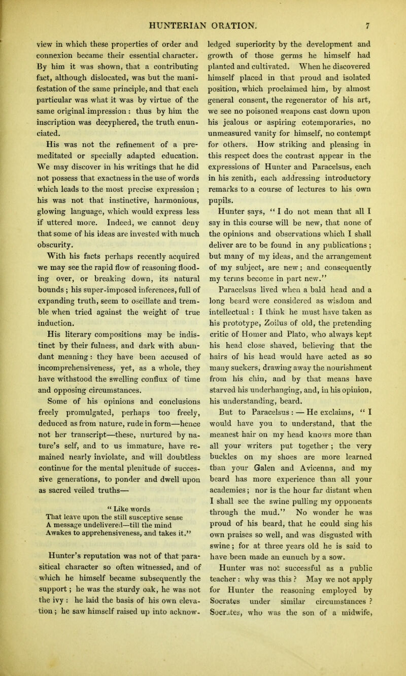view in which these properties of order and connexion became their essential character. By him it was shown, that a contributing fact, although dislocated, was but the mani- festation of the same principle, and that each particular was what it was by virtue of the same original impression : thus by him the inscription was decyphered, the truth enun- ciated. His was not the refinement of a pre- meditated or specially adapted education. We may discover in his writings that he did not possess that exactness in the use of words which leads to the most precise expression ; his was not that instinctive, harmonious, glowing language, which would express less if uttered more. Indeed, we cannot deny that some of his ideas are invested with much obscurity. With his facts perhaps recently acquired we may see the rapid flow of reasoning flood- ing over, or breaking down, its natural bounds ; his super-imposed inferences, full of expanding truth, seem to oscillate and trem- ble when tried against the weight of true induction. His literary compositions may be indis- tinct by their fulness, and dark with abun- dant meaning: they have been accused of incomprehensiveness, yet, as a whole, they have withstood the sweUing conflux of time and opposing circumstances. Some of his opinions and conclusions freely promulgated, perhaps too freely, deduced as from nature, rude in form—hence not her transcript—these, nurtured by na- ture's self, and to us immature, have re- mained nearly inviolate, and will doubtless continue for the mental plenitude of succes- sive generations, to ponder and dwell upon as sacred veiled truths—  Like words That leave upon the still susceptive sense A message undelivered—till the mind Awakes to apprehensiveness, and takes it. Hunter's reputation was not of that para- sitical character so often witnessed, and of which he himself became subsequently the support; he was the sturdy oak, he was not the ivy : he laid the basis of his own eleva- tion ; he saw himself raised up into acknow- ledged superiority by the development and growth of those germs he himself had planted and cultivated. When he discovered himself placed in that proud and isolated position, which proclaimed him, by almost general consent, the regenerator of his art, we see no poisoned weapons cast down upon his jealous or aspiring cotemporaries, no unmeasured vanity for himself, no contempt for others. How striking and pleasing in this respect does the contrast appear in the expressions of Hunter and Paracelsus, each in his zenith, each addressing introductory remarks to a course of lectures to his own pupils. Hunter says, I do not mean that all I say in this course will be new, that none of the opinions and observations which I shall deliver are to be found in any publications ; but many of my ideas, and the arrangement of my subject, are new; and consequently my terms become in part new. Paracelsus lived when a bald head and a long beard were considered as wisdom and intellectual: I think he must have taken as his prototype, Zoilus of old, the pretending critic of Homer and Plato, who always kept his head close shaved, believing that the hairs of his head would have acted as so many suckers, drawing away the nourishment from his chin, and by that means have starved his underhanging, and, in his opinion, his understanding, beard. But to Paracelsus : — He exclaims, I would have you to understand, that the meanest hair on my head knows more than all your writers put together; the very buckles on my shoes are more learned than your Galen and Avicenna, and my beard has more experience than all your academies; nor is the hour far distant when I shall see the swine pulling my opponents through the mud. No wonder he was proud of his beard, that he could sing his own praises so well, and was disgusted with swine; for at three years old he is said to have been made an eunuch by a sow. Hunter was not successful as a public teacher : why was this ? May we not apply for Hunter the reasoning employed by Socrates under similar circumstances ? Socrates, who was the son of a midwife,