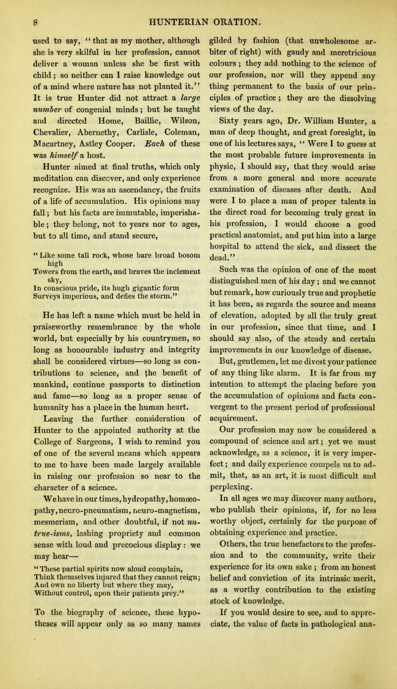 used to say, that as my mother, although she is very skilful in her profession, cannot deliver a woman unless she be first with child; so neither can I raise knowledge out of a mind where nature has not planted it. It is true Hunter did not attract a large number of congenial minds; but he taught and directed Home, Baillie, Wilson, Chevalier, Abernethy, Carlisle, Coleman, Macartney, Astley Cooper. Each of these was himself a. host. Hunter aimed at final truths, which only meditation can discover, and only experience recognize. His was an ascendancy, the fruits of a life of accumulation. His opinions may fall; but his facts are immutable, imperisha- ble ; they belong, not to years nor to ages, but to all time, and stand secure,  Like some tall rock, whose bare broad bosom high Towers from the earth, and braves the inclement sky. In conscious pride, its hugh gigantic form Surveys imperious, and defies the storm. He has left a name which must be held in praiseworthy remembrance by the whole world, but especially by his countrymen, so long as honourable industry and integrity shall be considered virtues—so long as con- tributions to science, and the benefit of mankind, continue passports to distinction and fame—so long as a proper sense of humanity has a place in the human heart. Leaving the further consideration of Hunter to the appointed authority at the College of Surgeons, I wish to remind you of one of the several means which appears to me to have been made largely available in raising our profession so near to the character of a science. We have in our times, hydropathy, homoeo- pathy, neuro-pneumatism, neuro-magnetism, mesmerism, and other doubtful, if not un- true-isms, lashing propriety and common sense with loud and precocious display : we may hear— These partial spirits now aloud complain, Think themselves injured that they cannot reign; And own no liberty but where they may, Without control, upon their patients prey. To the biography of science, these hypo- theses will appear only as so many names gilded by fashion (that unwholesome ar- biter of right) with gaudy and meretricious colours ; they add nothing to the science of our profession, nor will they append any thing permanent to the basis of our prin- ciples of practice ; they are the dissolving views of the day. Sixty years ago. Dr. William Hunter, a man of deep thought, and great foresight, in one of his lectures says, '' Were I to guess at the most probable future improvements in physic, I should say, that they would arise from a more general and more accurate examination of diseases after death. And were I to place a man of proper talents in the direct road for becoming truly great in his profession, I would choose a good practical anatomist, and put him into a large hospital to attend the sick, and dissect the dead. Such was the opinion of one of the most distinguished men of his day ; and we cannot but remark, how curiously true and prophetic it has been, as regards the source and means of elevation, adopted by all the truly great in our profession, since that time, and I should say also, of the steady and certain improvements in our knowledge of disease. But, gentlemen, let me divest your patience of any thing like alarm. It is far from my intention to attempt the placing before you the accumulation of opinions and facts con- vergent to the present period of professional acquirement. Our profession may now be considered a compound of science and art; yet we must acknowledge, as a science, it is very imper- fect ; and daily experience compels us to ad- mit, that, as an art, it is most difficult and perplexing. In all ages we may discover many authors, who publish their opinions, if, for no less worthy object, certainly for the purpose of obtaining experience and practice. Others, the true benefactors to the profes- sion and to the community, write their experience for its own sake ; from an honest belief and conviction of its intrinsic merit, as a worthy contribution to the existing stock of knowledge. If you would desire to see, and to appre- ciate, the value of facts in pathological ana-