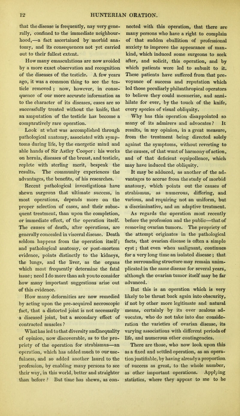 that tlie disease is frequently, nay very gene- rally, confined to the immediate neighbour- hood,—a fact ascertained by morbid ana- tomy, and its consequences not yet carried out to their fullest extent. How many emasculations are now avoided by a more exact observation and recognition of the diseases of the testicle. A few years ago, it was a common thing to see the tes- ticle removed ; now, however, in conse- quence of our more accurate information as to the character of its diseases, cases are so successfully treated without the knife, that an amputation of the testicle has become a ©omparatively rare operation. Look at what was accomplished through pathological anatomy, associated with symp- toms during life, by the energetic mind and able hands of Sir Astley Cooper : his works on hernia, diseases of the breast, and testicle, replete with sterling merit, bespeak the results. The community experiences the advantages, the benefits, of his researches. Recent pathological investigations have shewn surgeons that ultimate success, in most operations, depends more on the proper selection of cases, and their subse- quent treatment, than upon the completion, or immediate effect, of the operation itself. The causes of death, after operations, are generally concealed in visceral disease. Death seldom happens from the operation itself; and pathological anatomy, or post-mortem evidence, points distinctly to the kidneys, the lungs, and the liver, as the organs which most frequently determine the fatal issue; need I do more than ask you to consider how many important suggestions arise out of this evidence. How many deformities are now remedied by acting upon the pre-acquired necroscopic fact, that a distorted joint is not necessarily a diseased joint, but a secondary effect of contracted muscles ? What has led to that diversity andlinequality of opinion, now discoverable, as to the pro- priety of the operation for strabismus—an operation, which has added much to our use- fulness, and so added another laurel to the profession, by enabling many persons to see their way, in this world, better and straighter than before ? But time has shewn, as con- nected with this operation, that there are many persons who have a right to complain of that sudden ebullition of professional anxiety to improve the appearance of man- kind, which induced some surgeons to seek after, and solicit, this operation, and by which patients were led to submit to it. These patients have suffered from that pre- voyance of success and reputation which led those peculiarly philanthropical operators to believe they could mesmerise, and anni- hilate for ever, by the touch of the knife, every species of visual obliquity, Wliy has this operation disappointed so many of its admirers and advocates ? It results, in my opinion, in a great measure, from the treatment being directed solely against the symptoms, without reverting to the causes, of that want of harmony of action,, and of that deficient equipollence, which may have induced the obliquity. It may be adduced, as another of the ad- vantages to accrue from the study of morbid anatomy, which points out the causes of strabismus, as numerous, differing, and various, and requiring not an uniform, but a discriminative, and an adaptive treatment. As regards the operation most recently before the profession and the public—that of removing ovarian tumors. The propriety of the attempt originates in the pathological facts, that ovarian disease is often a simple cyst; that even when malignant, continue^ for a very long time an isolated disease; that, the surrounding structure may remain unim.- plicatedin the same disease for several years, although the ovarian tumor itself may be far advanced. But this is an operation which is very likely to be thrust back again into obscurity,, if not by other more legitimate and natural means, certainly by its over zealous ad- vocates, who do not take into due conside- ration the varieties of ovarian disease, its- varying associations with different periods of life, and numerous other contingencies. There are those, who now look upon this as a fixed and settled operation, as an opera- tion justifiable, by having already a proportion of success as great, to the whole number, as other important operations. Applying statistics, where they appear to me to be