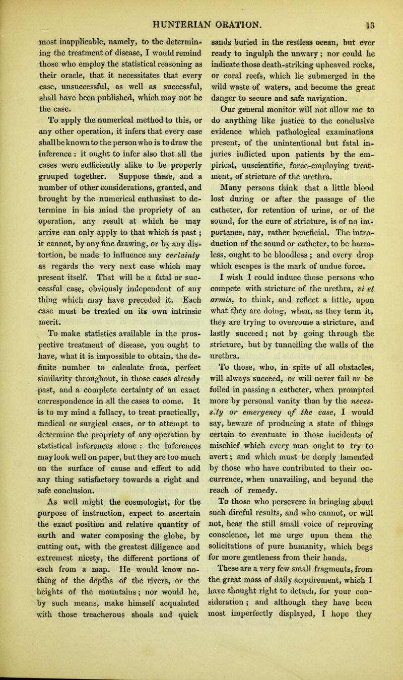 most inapplicable, namely, to the determin- ing the treatment of disease, I would remind those who employ the statistical reasoning as their oracle, that it necessitates that every case, unsuccessful, as well as successful, shall have been published, which may not be the case. To apply the numerical method to this, or any other operation, it infers that every case shall be known to the person who is to draw the inference : it ought to infer also that all the cases were sufficiently alike to be properly grouped together. Suppose these, and a number of other considerations, granted, and brought by the numerical enthusiast to de- termine in his mind the propriety of an operation, any result at which he may arrive can only apply to that which is past; it cannot, by any fine drawing, or by any dis- tortion, be made to influence any certainty as regards the very next case which may present itself. That will be a fatal or suc- cessful case, obviously independent of any thing which may have preceded it. Each case must be treated on its own intrinsic merit. To make statistics available in the pros- pective treatment of disease, you ought to have, what it is impossible to obtain, the de- finite number to calculate from, perfect similarity throughout, in those cases already past, and a complete certainty of an exact correspondence in all the cases to come. It is to my mind a fallacy, to treat practically, medical or surgical cases, or to attempt to determine the propriety of any operation by statistical inferences alone : the inferences may look well on paper, but they are too much on the surface of cause and efiect to add any thing satisfactory towards a right and safe conclusion. As well might the cosmologist, for the purpose of instruction, expect to ascertain the exact position and relative quantity of earth and water composing the globe, by cutting out, with the greatest diligence and extremest nicety, the different portions of each from a map. He would know no- thing of the depths of the rivers, or the heights of the mountains; nor would he, by such means, make himself acquainted with those treacherous shoals and quick sands buried in the restless ocean, but ever ready to ingulph the unwary; nor could he indicate those death-striking upheaved rocks, or coral reefs, which lie submerged in the wild waste of waters, and become the great danger to secure and safe navigation. Our general monitor will not allow me to do anything like justice to the conclusive evidence which pathological examinations present, of the unintentional but fatal in- juries inflicted upon patients by the em- pirical, unscientific, force-employing treat- ment, of stricture af the urethra. Many persons think that a little blood lost during or after the passage of the catheter, for retention of urine, or of the sound, for the cure of stricture, is of no im- portance, nay, rather beneficial. The intro- duction of the sound or catheter, to be harm- less, ought to be bloodless ; and every drop which escapes is the mark of undue force. I wish I could induce those persons who compete with stricture of the urethra, vi et armis, to think, and reflect a little, upon what they are doing, when, as they term it, they are trying to overcome a stricture, and lastly succeed; not by going through the stricture, but by tunnelling the walls of the urethra. To those, who, in spite of all obstacles, will always succeed, or will never fail or be foiled in passing a catheter, when prompted more by personal vanity than by the neces- sity or emergency of the case, I would say, beware of producing a state of things certain to eventuate in those incidents of mischief which every man ought to try to avert; and which must be deeply lamented by those who have contributed to their oc- currence, when unavailing, and beyond the reach of remedy. To those who persevere in bringing about such direful results, and who cannot, or will not, hear the still small voice of reproving conscience, let me urge upon them the solicitations of pure humanity, which begs for more gentleness from their hands. These are a very few small fragments, from the great mass of daily acquirement, which I have thought right to detach, for your con- sideration ; and although they have been most imperfectly displayed, I hope they