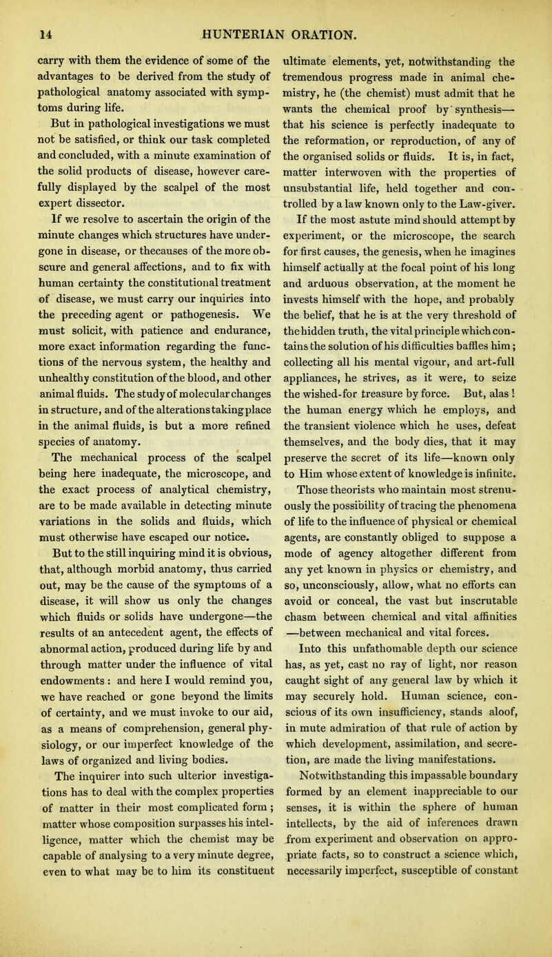 carry with them the evidence of some of the advantages to be derived from the study of pathological anatomy associated with symp- toms during life. But in pathological investigations we must not be satisfied, or think our task completed and concluded, with a minute examination of the solid products of disease, however care- fully displayed by the scalpel of the most expert dissector. If we resolve to ascertain the origin of the minute changes which structures have under- gone in disease, or thecauses of the more ob- scure and general affections, and to fix with human certainty the constitutional treatment of disease, we must carry our inquiries into the preceding agent or pathogenesis. We must solicit, with patience and endurance, more exact information regarding the func- tions of the nervous system, the healthy and unhealthy constitution of the blood, and other animal fluids. The study of molecular changes in structure, and of the alterations taking place in the animal fluids, is but a more refined species of anatomy. The mechanical process of the scalpel being here inadequate, the microscope, and the exact process of analytical chemistry, are to be made available in detecting minute variations in the solids and fluids, which must otherwise have escaped our notice. But to the still inquiring mind it is obvious, that, although morbid anatomy, thus carried out, may be the cause of the symptoms of a disease, it will show us only the changes which fluids or solids have undergone—the results ot an antecedent agent, the effects of abnormal action, produced during life by and through matter under the influence of vital endowments : and here I would remind you, we have reached or gone beyond the limits of certainty, and we must invoke to our aid, as a means of comprehension, general phy- siology, or our imperfect knowledge of the laws of organized and living bodies. The inquirer into such ulterior investiga- tions has to deal with the complex properties of matter in their most complicated form ; matter whose composition surpasses his intel- ligence, matter which the chemist may be capable of analysing to a very minute degree, even to what may be to him its constituent ultimate elements, yet, notwithstanding the tremendous progress made in animal che- mistry, he (the chemist) must admit that he wants the chemical proof by'synthesis— that his science is perfectly inadequate to the reformation, or reproduction, of any of the organised solids or fluids'. It is, in fact, matter interwoven with the properties of unsubstantial life, held together and con- trolled by a law known only to the Law-giver. If the most astute mind should attempt by experiment, or the microscope, the search for first causes, the genesis, when he imagines himself actually at the focal point of his long and arduous observation, at the moment he invests himself with the hope, and probably the belief, that he is at the very threshold of the hidden truth, the vital principle which con- tains the solution of his difficulties baffles him; collecting all his mental vigour, and art-full appliances, he strives, as it were, to seize the wished-for treasure by force. But, alas ! the human energy which he employs, and the transient violence which he uses, defeat themselves, and the body dies, that it may preserve the secret of its life—known only to Him whose extent of knowledge is infinite, Those theorists who maintain most strenu- ously the possibility of tracing the phenomena of life to the influence of physical or chemical agents, are constantly obliged to suppose a mode of agency altogether different from any yet known in physics or chemistry, and so, unconsciously, allow, what no efforts can avoid or conceal, the vast but inscrutable chasm between chemical and vital affinities —between mechanical and vital forces. Into this unfathomable depth our science has, as yet, cast no ray of light, nor reason caught sight of any general law by which it may securely hold. Human science, con- scious of its own insufficiency, stands aloof, in mute admiration of that rule of action by which development, assimilation, and secre- tion, are made the living manifestations. Notwithstanding this impassable boundary formed by an element inappreciable to our senses, it is within the sphere of human intellects, by the aid of inferences drawn from experiment and observation on appro- priate facts, so to construct a science which, necessarily imperfect, susceptible of constant