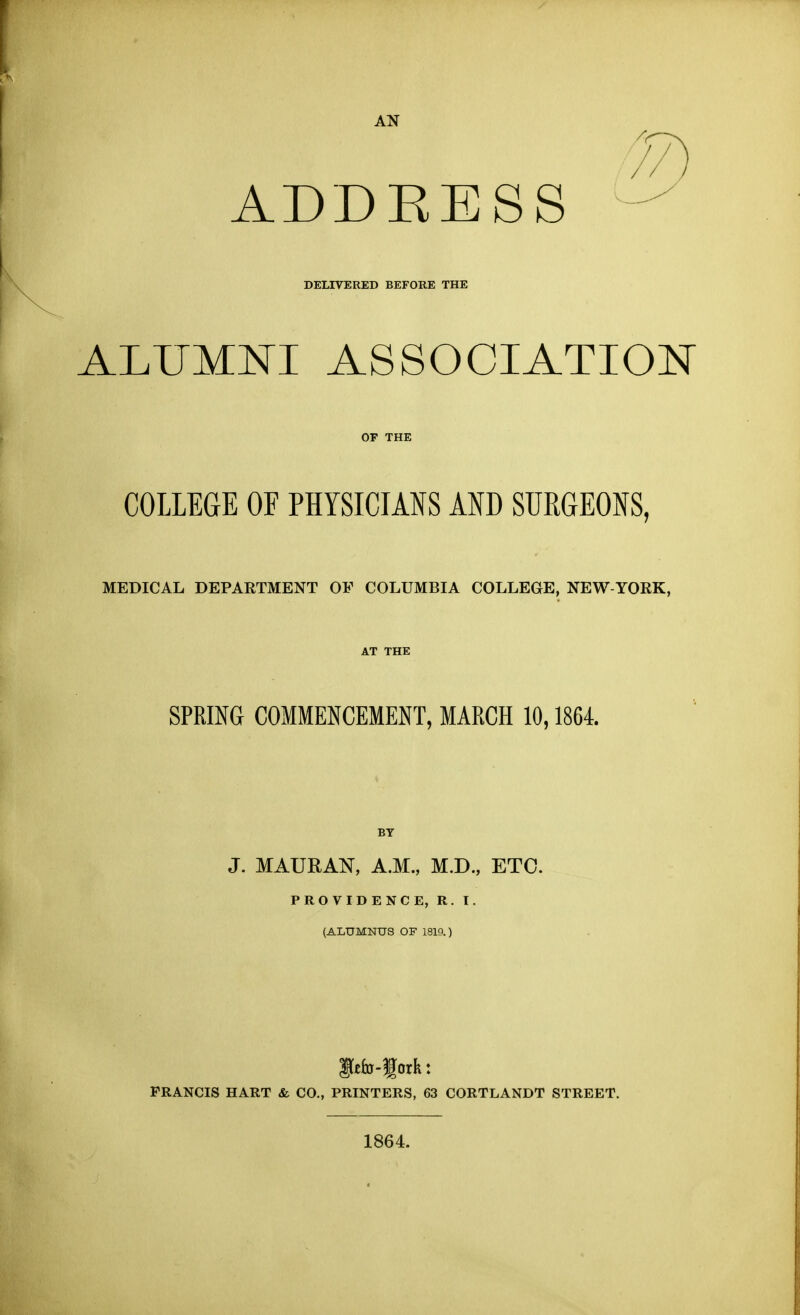 AN / // ADDEESS DELIVERED BEFORE THE ALUMNI ASSOCIATION COLLEGE OF PHYSICIANS AND SURGEONS, MEDICAL DEPARTMENT OF COLUMBIA COLLEGE, NEW-YORK, SPRING COMMENCEMENT, MARCH 10,1864 BY J. MAURAN, A.M., M.D., ETC. PROVIDENCE, R. I. (ALUMNUS OF 1819.) FRANCIS HART & CO., PRINTERS, 63 CORTLANDT STREET. 1864.