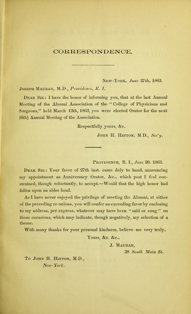 CORRESPOISrOElSrCE. New-York, June 27tb, 1863. Joseph Mauran, M.D., Providence^ R. I. Dear Sir : I have the honor of informing you, that at the last Annual Meeting of the Alumni Association of the  College of Physicians and Surgeons, held March 13th, 1863, you were elected Orator for the next {6th) Annual Meeting of the Association. Respectfully yours, &c. John H. Hinton, M.D., Sec'y. Providence, R. I., June 30. 1863. Dear Sir : Your favor of 27th inst. came duly to hand, announcing my appointment as Anniversary Orator, &c., which post I feel con- strained, though reluctantly, to accept.—Would that the high honor had fallen upon an abler head. As I have never enjoyed the privilege of meeting the Alumni, at either of the preceding re-unions, you will confer an exceeding favor by enclosing to my address, per express, whatever may have been ''said or sung  on those occasions, which may indicate, though negatively, my selection of a theme. With many thanks for your personal kindness, believe me very truly, Yours, &c. &c., J. Mauran, 38 South Main St. To John H. Hinton, M.D., ISciv- York.