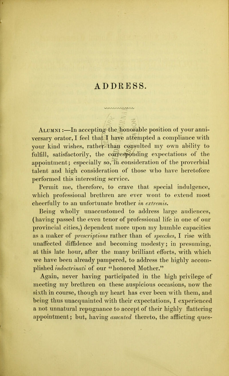 ADDRESS. Alumni :—In accepting the honorable position of your anni- versary orator, I feel thajt I have attempted a compliance with your kind wishes, ratheV- than consulted my own ability to fulfill, satisfactorily, the carres|>6nding expectations of the appointment; especially so, in consideration of the proverbial talent and high consideration of those who have heretofore performed this interesting service. Permit me, therefore, to crave that special indulgence, which professional brethren are ever wont to extend most cheerfully to an unfortunate brother i?i extremis. Being wholly imaccustomed to address large audiences, (having passed the even tenor of professional life in one of our provincial cities,) dependent more upon my humble capacities as a maker of prescriptions rather than of speeches, I rise with unaffected diffidence and becoming modesty; in presuming, at this late hour, after the many brilliant efforts, with which we have been already pampered, to address the highly ^cGom- -pMshed 7ndoctri?iati of our honored Mother. Again, never having participated in the high privilege of meeting my brethren on these auspicious occasions, now the sixth in course, though my heart has ever been with them, and being thus unacquainted with their expectations, I experienced a not unnatural repugnance to accept of their highly flattering appointment; but, having assented thereto, the afflicting ques-