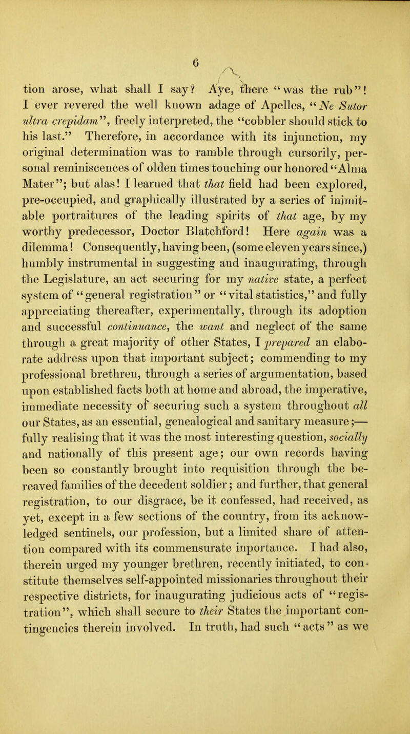 tion arose, what shall I say? Ajre, there was the rub! I ever revered the well known adage of Apelles, ''Ne Sutor ultra crepidam''\ freely interpreted, the cobbler should stick to his last. Therefore, in accordance with its injunction, my original determination was to ramble through cursorily, per- sonal reminiscences of olden times touching our honored Alma Mater; but alas! I learned that that field had been explored, pre-occupied, and graphically illustrated by a series of inimit- able portraitures of the leading spirits of that age, by my worthy predecessor. Doctor Blatchford! Here again was a dilemma! Consequently, having been, (some eleven years since,) humbly instrumental in suggesting and inaugurating, through the Legislature, an act securing for my native state, a perfect system of general registration or vital statistics, and fully appreciating thereafter, experimentally, through its adoption and successful continuance^ the ivant and neglect of the same through a great majority of other States, I i^reyared an elabo- rate address upon that important subject; commending to my professional brethren, through a series of argumentation, based upon established facts both at home and abroad, the imperative, immediate necessity of securing such a system throughout all our States, as an essential, genealogical and sanitary measure;— fully realising that it was the most interesting question, socially and nationally of this present age; our own records having been so constantly brought into requisition through the be- reaved families of the decedent soldier; and further, that general registration, to our disgrace, be it confessed, had received, as yet, except in a few sections of the country, from its acknow- ledged sentinels, our profession, but a limited share of atten- tion compared with its commensurate inportance. I had also, therein urged my younger brethren, recently initiated, to con- stitute themselves self-appointed missionaries throughout their respective districts, for inaugurating judicious acts of regis- tration, which shall secure to their States the important con- tingencies therein involved. In truth, had such  acts  as we