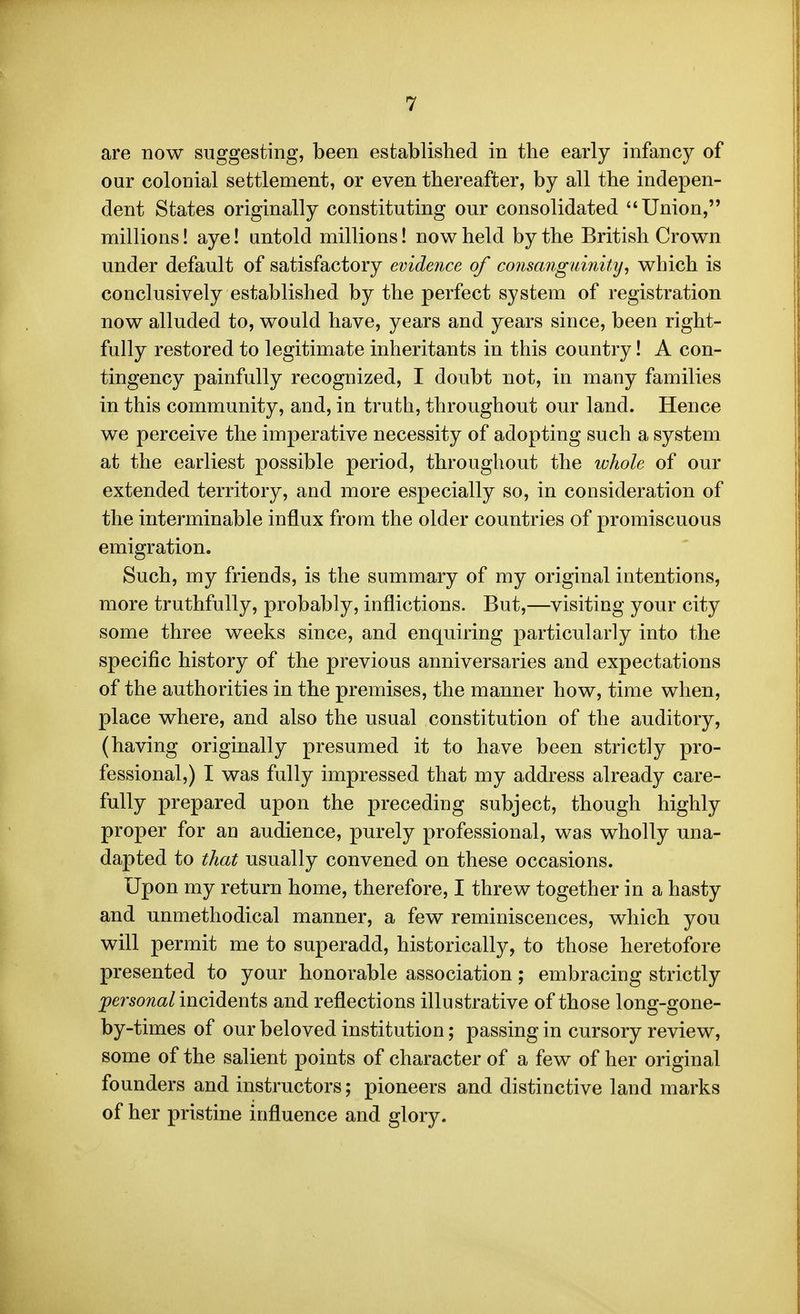 are now suggesting, been established in the early infancy of our colonial settlement, or even thereafter, by all the indepen- dent States originally constituting our consolidated Union, millions! aye! untold millions! now held by the British Crown under default of satisfactory evidence of consanguinity, which is conclusively established by the perfect system of registration now alluded to, would have, years and years since, been right- fully restored to legitimate inheritants in this country! A con- tingency painfully recognized, I doubt not, in many families in this community, and, in truth, throughout our land. Hence we perceive the imperative necessity of adopting such a system at the earliest possible period, throughout the wJiole of our extended territory, and more especially so, in consideration of the interminable influx from the older countries of promiscuous emigration. Such, my friends, is the summary of my original intentions, more truthfully, probably, inflictions. But,—visiting your city some three weeks since, and enquiring particularly into the specific history of the previous anniversaries and expectations of the authorities in the premises, the manner how, time when, place where, and also the usual constitution of the auditory, (having originally presumed it to have been strictly pro- fessional,) I was fully impressed that my address already care- fully prepared upon the preceding subject, though highly proper for an audience, purely professional, was wholly una- dapted to that usually convened on these occasions. Upon my return home, therefore, I threw together in a hasty and unmethodical manner, a few reminiscences, which you will permit me to superadd, historically, to those heretofore presented to your honorable association; embracing strictly l^ersom/incidents and reflections illustrative of those long-gone- by-times of our beloved institution; passing in cursory review, some of the salient points of character of a few of her original founders and instructors; pioneers and distinctive land marks of her pristine influence and glory.