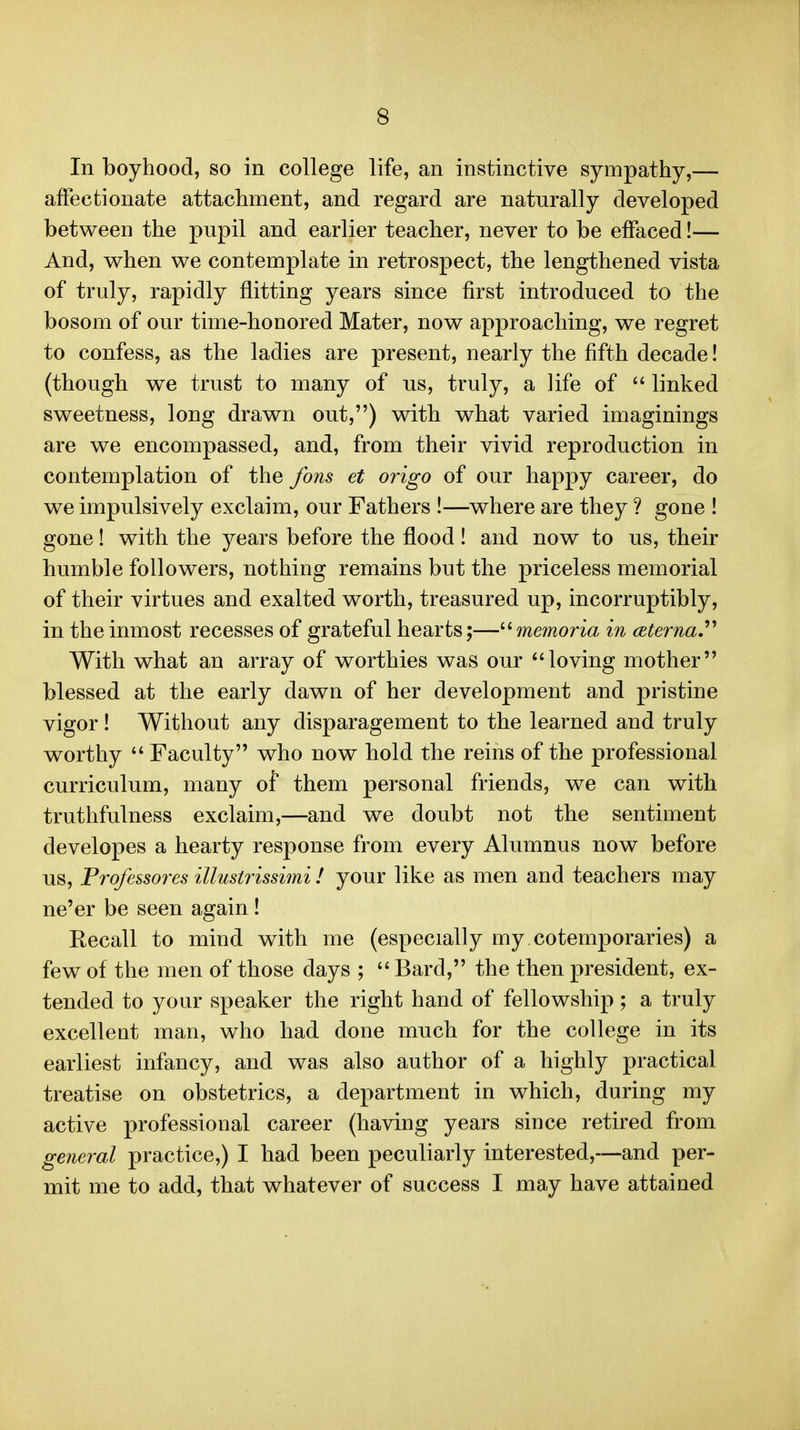 In boyhood, so in college life, an instinctive sympathy,— affectionate attachment, and regard are naturally developed betwecD the pupil and earlier teacher, never to be effaced!— And, v^hen we contemplate in retrospect, the lengthened vista of truly, rapidly flitting years since first introduced to the bosom of our time-honored Mater, now approaching, we regret to confess, as the ladies are present, nearly the fifth decade! (though we trust to many of us, truly, a life of  linked sweetness, long drawn out,) with what varied imaginings are we encompassed, and, from their vivid reproduction in contemplation of the fons et origo of our happy career, do we impulsively exclaim, our Fathers !—where are they ? gone ! gone! with the years before the flood! and now to us, their humble followers, nothing remains but the priceless memorial of their virtues and exalted worth, treasured up, incorruptibly, in the inmost recesses of grateful hearts;— memoria in ceterna,'''' With what an array of worthies was our loving mother blessed at the early dawn of her development and pristine vigor ! Without any disparagement to the learned and truly worthy Faculty who now hold the reins of the professional curriculum, many of them personal friends, we can with truthfulness exclaim,—and we doubt not the sentiment developes a hearty response from every Alumnus now before us, Professores illustrissimi! your like as men and teachers may ne'er be seen again! Recall to mind with me (especially my cotemporaries) a few of the men of those days ; Bard, the then president, ex- tended to your speaker the right hand of fellowship; a truly excelleut man, who had done much for the college in its earliest infancy, and was also author of a highly practical treatise on obstetrics, a department in which, during my active professional career (having years since retired from general practice,) I had been peculiarly interested,—and per- mit me to add, that whatever of success I may have attained