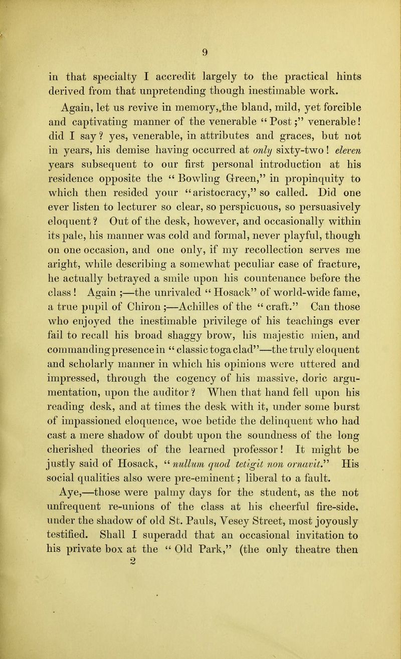 in that specialty I accredit largely to the practical hints derived from that unpretending though inestimable work. Again, let us revive in memory,,the bland, mild, yet forcible and captivating manner of the venerable Post; venerable! did I say ? yes, venerable, in attributes and graces, but not in years, his demise having occurred at only sixty-two! eleven years subsequent to our first personal introduction at his residence opposite the  Bowling Green, in propinquity to which then resided your  aristocracy, so called. Did one ever listen to lecturer so clear, so perspicuous, so persuasively eloquent ? Out of the desk, however, and occasionally within its pale, his manner was cold and formal, never playful, though on one occasion, and one only, if my recollection serves me aright, while describing a somewhat peculiar case of fracture, he actually betrayed a smile upon his countenance before the class ! Again ;—the unrivaled  Hosack of world-wide fame, a true pupil of Chiron ;—Achilles of the  craft. Can those who enjoyed the inestimable privilege of his teachings ever fail to recall his broad shaggy brow, his majestic mien, and commanding presence in  classic toga clad—the truly eloquent and scholarly manner in which his opinions were uttered and impressed, through the cogency of his massive, doric argu- mentation, upon the auditor ? When that hand fell upon his reading desk, and at times the desk with it, under some burst of impassioned eloquence, woe betide the delinquent who had cast a mere shadow of doubt upon the soundness of the long cherished theories of the learned professor! It might be justly said of Hosack, '■^ iiullum quod tetlgit non ornavit.^^ His social qualities also were pre-eminent; liberal to a fault. Aye,—those were palmy days for the student, as the not unfrequent re-unions of the class at his cheerful fire-side, under the shadow of old St. Pauls, Vesey Street, most joyously testified. Shall I superadd that an occasional invitation to his private box at the  Old Park, (the only theatre then 2