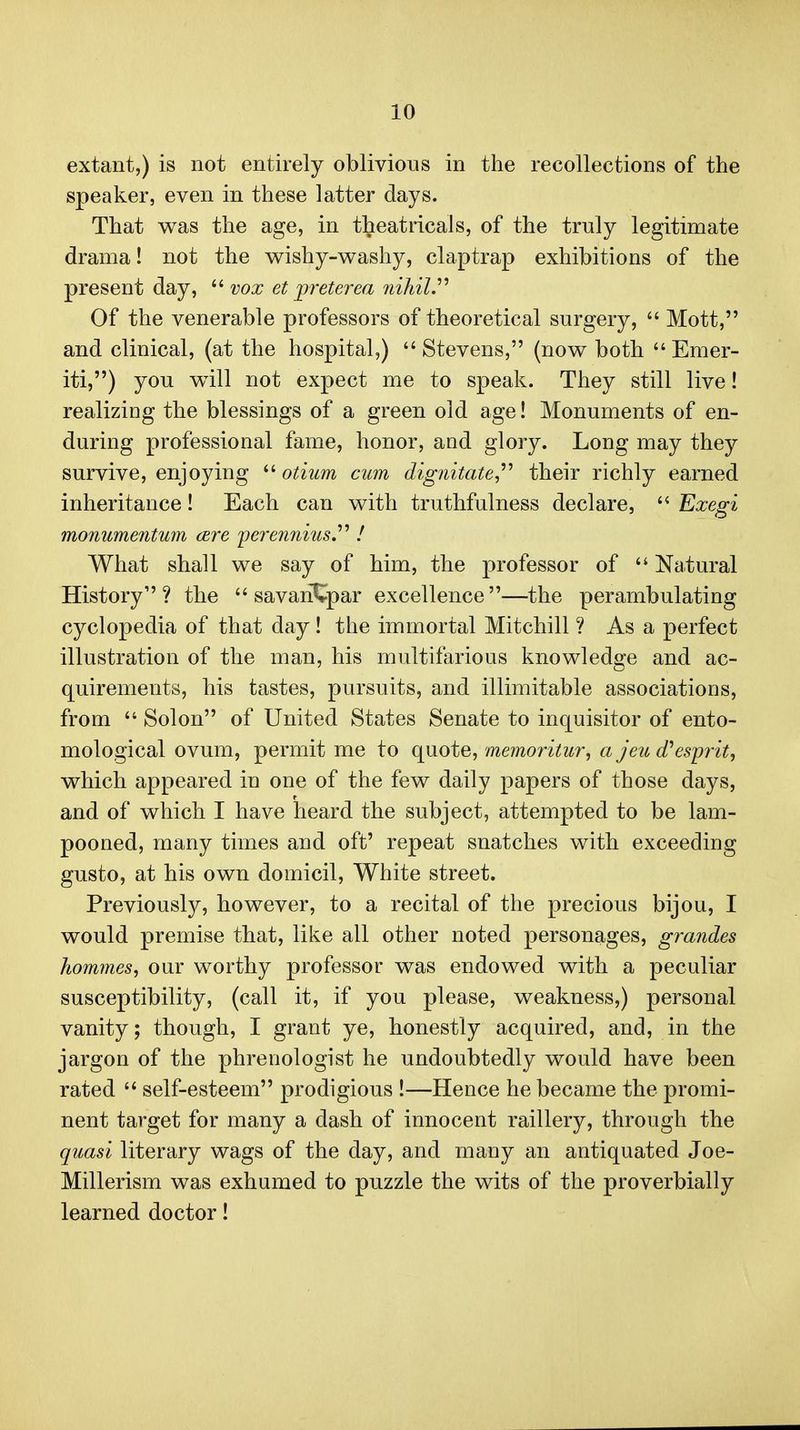 extant,) is not entirely oblivious in the recollections of the speaker, even in these latter days. That was the age, in theatricals, of the truly legitimate drama! not the wishy-washy, claptrap exhibitions of the present day, '''■vox et preterea nihil,'''' Of the venerable professors of theoretical surgery,  Mott, and clinical, (at the hospital,) Stevens, (now both Emer- iti,) you will not expect me to speak. They still live! realizing the blessings of a green old age! Monuments of en- during professional fame, honor, and glory. Long may they survive, enjoying  otium cum dignitate^'' their richly earned inheritance! Each can with truthfulness declare,  Exegi monumentum (Ere 'perennius,'''' ! What shall we say of him, the professor of  Natural History? the  savariCpar excellence—the perambulating cyclopedia of that day! the immortal Mitchill ? As a perfect illustration of the man, his multifarious knowledge and ac- quirements, his tastes, pursuits, and illimitable associations, from  Solon of United States Senate to inquisitor of ento- mological ovum, permit me to quote, memoritur, a jeu cfesp^'it, which appeared in one of the few daily papers of those days, and of which I have heard the subject, attempted to be lam- pooned, many times and oft' repeat snatches with exceeding gusto, at his own domicil. White street. Previously, however, to a recital of the precious bijou, I would premise that, like all other noted personages, grandes homines, our worthy professor was endowed with a peculiar susceptibility, (call it, if you please, weakness,) personal vanity; though, I grant ye, honestly acquired, and, in the jargon of the phrenologist he undoubtedly would have been rated  self-esteem prodigious !—Hence he became the promi- nent target for many a dash of innocent raillery, through the quasi literary wags of the day, and many an antiquated Joe- Millerism was exhumed to puzzle the wits of the proverbially learned doctor!