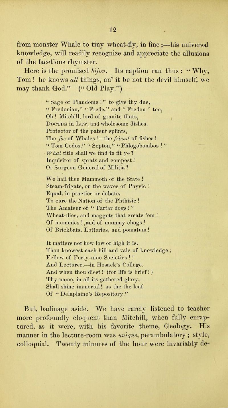 from monster Whale to tiny wheat-fly, in fine;—his universal knowledge, will readily recognize and appreciate the allusions of the facetious rhymster. Here is the promised hijou. Its caption ran thus :  Why, Tom ! he knows all things, an' it be not the devil himself, we may thank God. ( Old Play.) Sage of Plandome ! to give thy due,  Fredonian, Frede, and  Fredon  too, Oh ! Mitchill, lord of granite flints, , DoCTUS in Law, and wholesome dishes, Protector of the patent splints. The foe of Whales !—the friend of fishes !  Tom Codos,  Septon,  Phlogobombos !  What title shall we find to fit ye ? Inquisitor of sprats and compost! Or Surgeon-General of Militia? We hail thee Mammoth of the State ! Steam-frigate, on the waves of Physic ! Equal, in practice or debate. To cure the Nation of the Phthisic ! The Amateur of  Tartar dogs !  Wheat-flies, and maggots that create 'em ! Of mummies ! ,and of mummy chogs ! Of Brickbats, Lotteries, and pomatum ! It matters not how low or high it is. Thou knowest each hill and vale of knowledge ; Fellow of Forty-nine Societies ! ! And Lecturer,—in Hosack's College. And when thou diest! (for life is brief! ) Thy name, in all its gathered glory, Shall shine immortal I as the the leaf Of  Delaplaine's Repository. But, badinage aside. We have rarely listened to teacher more profoundly eloquent than Mitchill, when fully enrap- tured, as it were, with his favorite theme. Geology. His manner in the lecture-room was unique, perambulatory ; style, colloquial. Twenty minutes of the hour were invariably de-