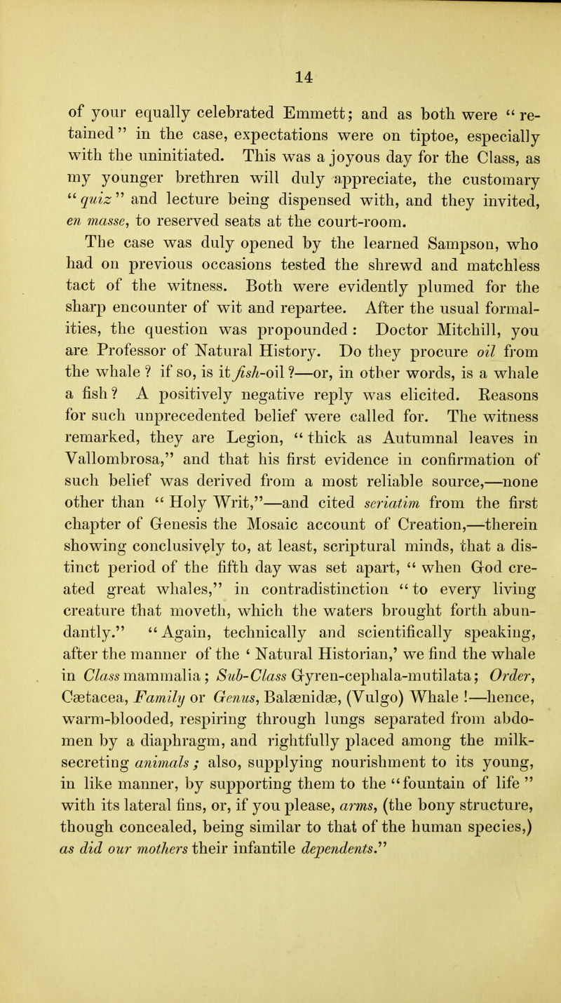 of your equally celebrated Emmett; and as both were re- tained in the case, expectations were on tiptoe, especially with the uninitiated. This was a joyous day for the Class, as my younger brethren will duly appreciate, the customary  quiz  and lecture being dispensed with, and they invited, en masse, to reserved seats at the court-room. The case was duly opened by the learned Sampson, who had on previous occasions tested the shrewd and matchless tact of the witness. Both were evidently plumed for the sharp encounter of wit and repartee. After the usual formal- ities, the question was propounded : Doctor Mitchill, you are Professor of Natural History. Do they procure oil from the whale ? if so, is it Jish-o\\ ?—or, in other words, is a whale a fish? A positively negative reply was elicited. Reasons for such unprecedented belief were called for. The witness remarked, they are Legion,  thick as Autumnal leaves in Vallombrosa, and that his first evidence in confirmation of such belief was derived from a most reliable source,—none other than  Holy Writ,—and cited seriatim from the first chapter of Genesis the Mosaic account of Creation,—therein showing conclusively to, at least, scriptural minds, that a dis- tinct period of the fifth day was set apart,  when Grod cre- ated great whales, in contradistinction  to every living creature that moveth, which the waters brought forth abun- dantly. Again, technically and scientifically speaking, after the manner of the ' Natural Historian,' we find the whale in C/a55 mammalia ; *Sz^&-(7Z«5s Gryren-cephala-mutilata; Order, Caetacea, Family or Genus, Balaenidae, (Vulgo) Whale !—hence, warm-blooded, respiring through lungs separated from abdo- men by a diaphragm, and rightfully placed among the milk- secreting animals ; also, supplying nourishment to its young, in like manner, by supporting them to the fountain of life  with its lateral fins, or, if you please, arms, (the bony structure, though concealed, being similar to that of the human species,) as did our mothers their infantile dependents.