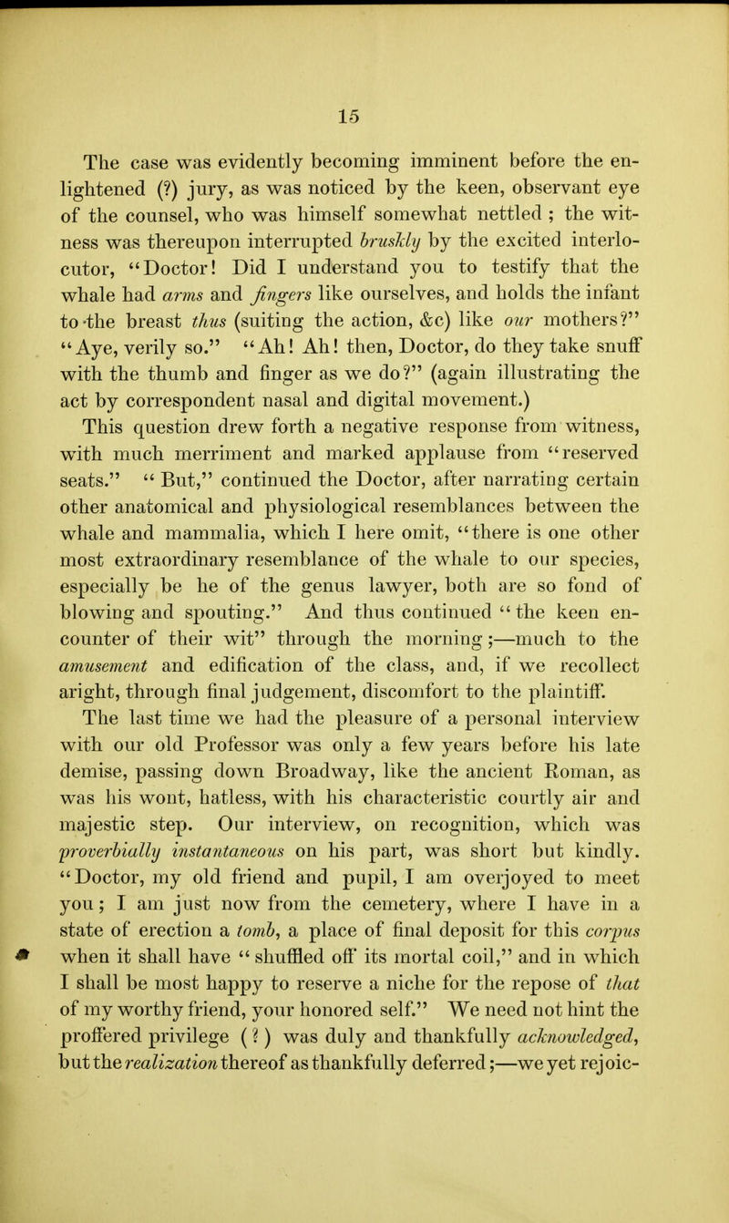 The case was evidently becoming imminent before the en- lightened (?) jury, as was noticed by the keen, observant eye of the counsel, who was himself somewhat nettled ; the wit- ness was thereupon interrupted hrusMy by the excited interlo- cutor, Doctor! Did I understand you to testify that the whale had arms and fingers like ourselves, and holds the infant to-the breast thus (suiting the action, &c) like our mothers? Aye, verily so. Ah! Ah! then. Doctor, do they take snufF with the thumb and finger as we do? (again illustrating the act by correspondent nasal and digital movement.) This question drew forth a negative response from witness, with much merriment and marked applause from reserved seats.  But, continued the Doctor, after narrating certain other anatomical and physiological resemblances between the whale and mammalia, which I here omit, there is one other most extraordinary resemblance of the whale to our species, especially be he of the genus lawyer, both are so fond of blowing and spouting. And thus continued  the keen en- counter of their wit through the morning;—much to the amusement and edification of the class, and, if we recollect aright, through final judgement, discomfort to the plaintiff. The last time we had the pleasure of a personal interview with our old Professor was only a few years before his late demise, passing down Broadway, like the ancient Roman, as was his wont, hatless, with his characteristic courtly air and majestic step. Our interview, on recognition, which was rproverhialhj instantaneous on his part, was short but kindly. Doctor, my old friend and pupil, I am overjoyed to meet you; I am just now from the cemetery, where I have in a state of erection a tomh, a place of final deposit for this corpus when it shall have  shuffled off its mortal coil, and in which I shall be most happy to reserve a niche for the repose of that of my worthy friend, your honored self. We need not hint the proffered privilege (?) was duly and thankfully acknowledged, but the realizationthereof as thankfully deferred;—we yet rejoic-
