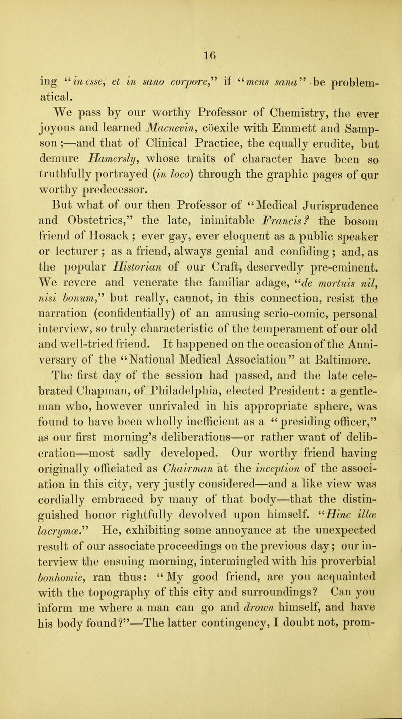 ing ''in esse, et in sano corpore,'''' if ^'mens sa?ia^^ he problem- atical. We pass by our worthy Professor of Chemistry, the ever joyous and learned Macnevin, coexile with Emmett and Samp- son;—and that of Clinical Practice, the equally erudite, but demure Hamersly, whose traits of character have been so truthfully portrayed {in loco) through the graphic pages of Qur worthy predecessor. But what of our then Professor of Medical Jurisprudence and Obstetrics, the late, inimitable Francis? the bosom friend of Hosack; ever gay, ever eloquent as a public speaker or lecturer ; as a friend, always genial and confiding; and, as the popular Historian of our Craft, deservedly pre-eminent. We revere and venerate the familiar adage, c/e mortuis nil, nisi honum,^'' but really, cannot, in this connection, resist the narration (confidentially) of an amusing serio-comic, personal interview, so truly characteristic of the temperament of our old and well-tried friend. It happened on the occasion of the Anni- versary of the National Medical Association at Baltimore. The first day of the session had passed, and the late cele- brated Chapman, of Philadelphia, elected President: a gentle- man who, however unrivaled in his appropriate sphere, was found to have been wholly inefficient as a  presiding officer, as our first morning's deliberations—or rather want of delib- eration—most sadly developed. Our worthy friend having originally officiated as Chairman at the incejption of the associ- ation in this city, very justly considered—and a like view was cordially embraced by many of that body—that the distin- guished honor rightfully devolved upon himself. ''Hinc ilkc lacrijmoe.^^ He, exhibiting some annoyance at the unexpected result of our associate proceedings on the previous day; our in- terview the ensuing morning, intermingled with his proverbial bonhomie, ran thus: My good friend, are you acquainted with the topography of this city and surroundings? Can you inform me where a man can go and drown himself, and have his body found?—The latter contingency, I doubt not, prom-