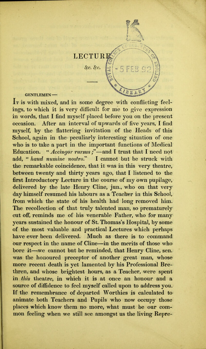 LECTUR S^c. 8fc. GENTLEMEN — It is with mixed, and in some degree with conflicting feel- ings, to which it is very difficult for me to give expression in words, that I find myself placed before you on the present occasion. After an interval of upwards of five years, I find myself, by the flattering invitation of the Heads of this School, again in the peculiarly interesting situation of one who is to take a part in the important functions of Medical Education.  Accingor rursus f—and I trust that I need not add,  hand numine nostro.' I cannot but be struck with the remarkable coincidence, that it was in this very theatre, between twenty and thirty years ago, that I listened to the first Introductory Lecture in the course of my own pupilage, delivered by the late Henry Cline, jun., who on that very day himself resumed his labours as a Teachier in this School, from which the state of his health had long removed him. The recollection of that truly talented man, so prematurely cut ofi*, reminds me of his venerable Father, who for many years sustained the honour of St. Thomas's Hospital, by some of the most valuable and practical Lectures which perhaps have ever been delivered. Much as there is to command 6ur respect in the name of Cline—in the merits of those who bore it—we cannot but be reminded, that Henry Cline, sen. was the honoured preceptor of another great man, whose more recent death is yet lamented by his Professional Bre- thren, and whose brightest hours, as a Teacher, were spent in this theatre, in which it is at once an honour and a source of diffidence to feel myself called upon to address you. If the remembrance of departed Worthies is calculated to animate both Teachers and Pupils who now occupy those places which know them no more, what must be our com- mon feeling when we still see amongst us the living Repre-