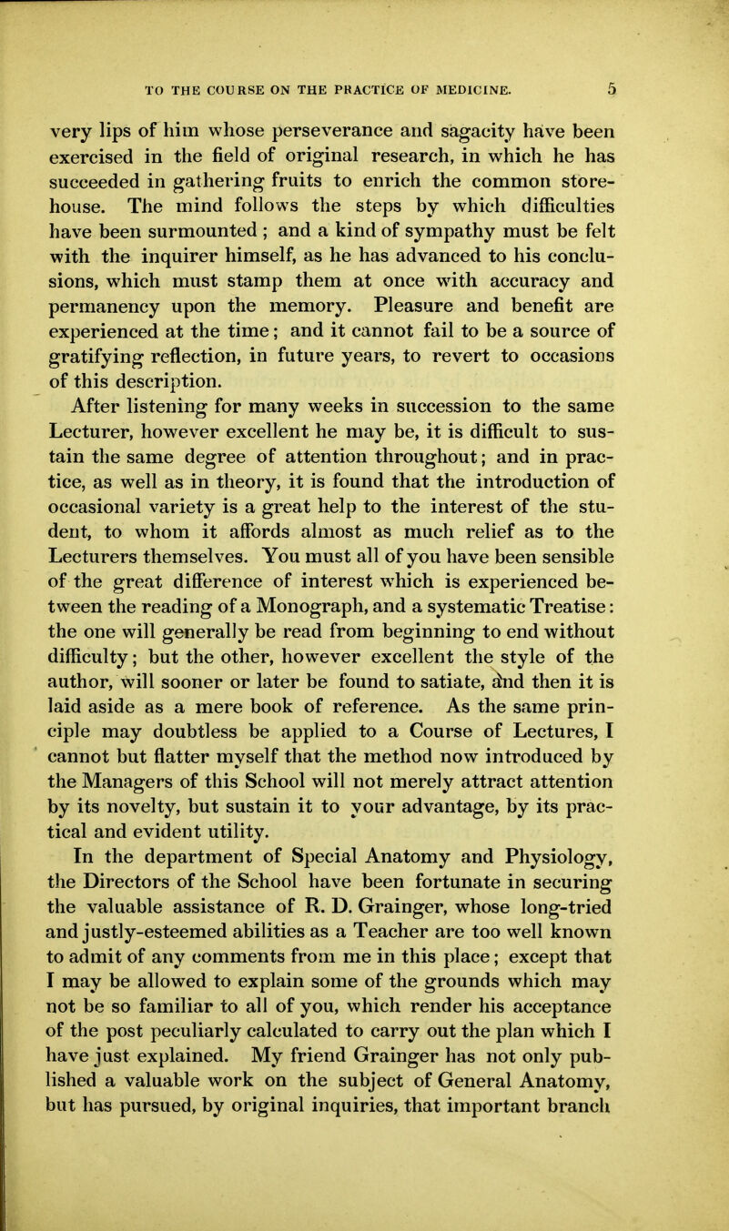 very lips of him whose perseverance and sagacity have been exercised in the field of original research, in which he has succeeded in gathering fruits to enrich the common store- house. The mind follows the steps by which difficulties have been surmounted ; and a kind of sympathy must be felt with the inquirer himself, as he has advanced to his conclu- sions, which must stamp them at once wdth accuracy and permanency upon the memory. Pleasure and benefit are experienced at the time; and it cannot fail to be a source of gratifying reflection, in future years, to revert to occasions of this description. After listening for many weeks in succession to the same Lecturer, however excellent he may be, it is difficult to sus- tain the same degree of attention throughout; and in prac- tice, as well as in theory, it is found that the introduction of occasional variety is a great help to the interest of the stu- dent, to whom it affords almost as much relief as to the Lecturers themselves. You must all of you have been sensible of the great difference of interest w^hich is experienced be- tween the reading of a Monograph, and a systematic Treatise: the one will generally be read from beginning to end without difficulty; but the other, however excellent the style of the author, will sooner or later be found to satiate, ^id then it is laid aside as a mere book of reference. As the same prin- ciple may doubtless be applied to a Course of Lectures, I cannot but flatter myself that the method now introduced by the Managers of this School will not merely attract attention by its novelty, but sustain it to your advantage, by its prac- tical and evident utility. In the department of Special Anatomy and Physiology, the Directors of the School have been fortunate in securing the valuable assistance of R. D. Grainger, whose long-tried and justly-esteemed abilities as a Teacher are too well known to admit of any comments from me in this place; except that I may be allowed to explain some of the grounds which may not be so familiar to all of you, which render his acceptance of the post peculiarly calculated to carry out the plan which I have just explained. My friend Grainger has not only pub- lished a valuable work on the subject of General Anatomy, but has pursued, by original inquiries, that important branch