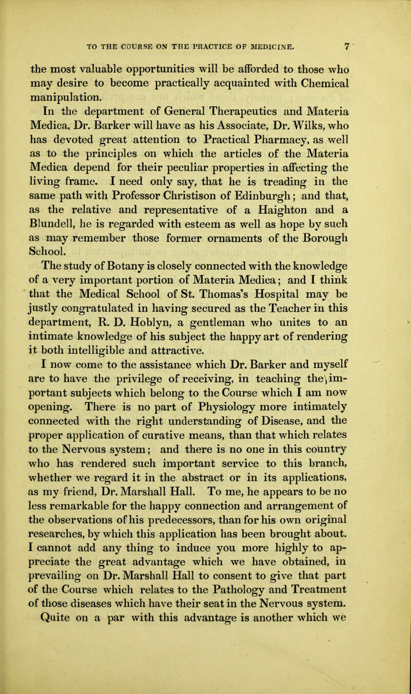 the most valuable opportunities will be afforded to those who may desire to become practically acquainted with Chemical manipulation. In the department of General Therapeutics and Materia Medica, Dr. Barker will have as his Associate, Dr. Wilks, who has devoted great attention to Practical Pharmacy, as well as to the principles on which the articles of the Materia Medica depend for their peculiar properties in affecting the living frame. I need only say, that he is treading in the same path with Professor Christison of Edinburgh; and that, as the relative and representative of a Haighton and a Blundell, he is regarded with esteem as well as hope by such as may remember those former ornaments of the Borough School, The study of Botany is closely connected with the knowledge of a very important portion of Materia Medica; and I think that the Medical School of St. Thomas's Hospital may be justly congratulated in having secured as the Teacher in this department, R. D. Hoblyn, a gentleman who unites to an intimate knowledge of his subject the happy art of rendering it both intelligible and attractive. I now come to the assistance which Dr. Barker and myself are to have the privilege of receiving, in teaching the | im- portant subjects which belong to the Course which I am now opening. There is no part of Physiology more intimately connected with the right understanding of Disease, and the proper application of curative means, than that which relates to the Nervous system; and there is no one in this country who has rendered such important service to this branch, whether we regard it in the abstract or in its applications, as my friend, Dr. Marshall Hall. To me, he appears to be no less remarkable for the happy connection and arrangement of the observations of his predecessors, than for his own original researches, by which this application has been brought about. I cannot add any thing to induce you more highly to ap- preciate the great advantage which we have obtained, in prevailing on Dr. Marshall Hall to consent to give that part of the Course which relates to the Pathology and Treatment of those diseases which have their seat in the Nervous system. Quite on a par with this advantage is another which we