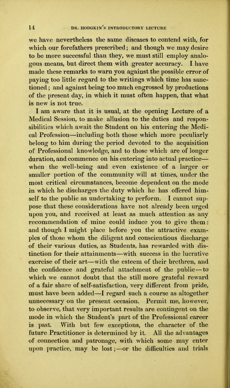 we have nevertheless the same diseases to contend with, for which our forefathers prescribed; and though we may desire to be more successful than they, we must still employ analo- gous means, but direct them with greater accuracy. I have made these remarks to warn you against the possible error of paying too little regard to the writings which time has sanc- tioned ; and against being too much engrossed by productions of the present day, in which it must often happen, that what is new is not true. I am aware that it is usual, at the opening Lecture of a Medical Session, to make allusion to the duties and respon- sibilities which await the Student on his entering the Medi- cal Profession—including both those which more peculiarly belong to him during the period devoted to the acquisition of Professional knowledge, and to those which are of longer duration, and commence on his entering into actual practice— when the well-being and even existence of a larger or smaller portion of the community will at times, under the most critical circumstances, become dependent on the mode in which he discharges the duty which he has offered him- self to the public as undertaking to perform. I cannot sup- pose that these considerations have not already been urged upon you, and received at least as much attention as any recommendation of mine could induce you to give them: and though I might place before you the attractive exam- ples of those whom the diligent and conscientious discharge of their various duties, as Students, has rewarded with dis- tinction for their attainments—with success in the lucrative exercise of their art—with the esteem of their brethren, and the confidence and grateful attachment of the public — to which we cannot doubt that the still more grateful reward of a fair share of self-satisfaction, very different from pride, must have been added—I regard such a course as altogether unnecessary on the present occasion. Permit me, however, to observe, that very important results are contingent on the mode in which the Student's part of the Professional career is past. With but few exceptions, the character of the future Practitioner is determined by it. All the advantages of connection and patronage, with which some may enter upon practice, may be lost;—or the difficulties and trials