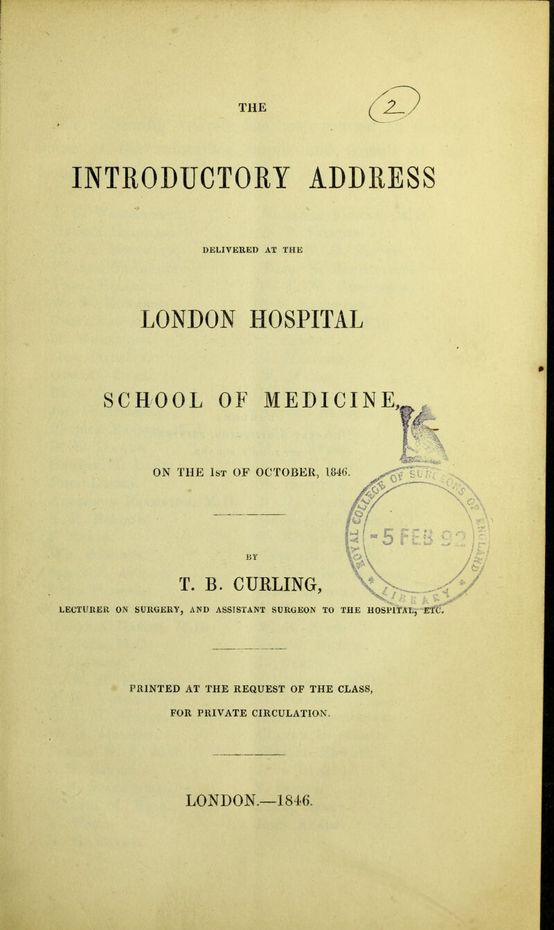 THE INTRODUCTOEY ADDRESS DELIVERED AT THE LONDON HOSPITAL SCBOOL OF MEDICINE,^, ON THE 1st of OCTOBER, 1846 T. B. CUELING, LECTURER ON SURGERY, AND ASSISTANT SURGEON TO THE HOSPlTALj-^EfC. PRINTED AT THE REQUEST OP THE CLASS, FOR PRIVATE CIRCULATION. LONDON.—1846.
