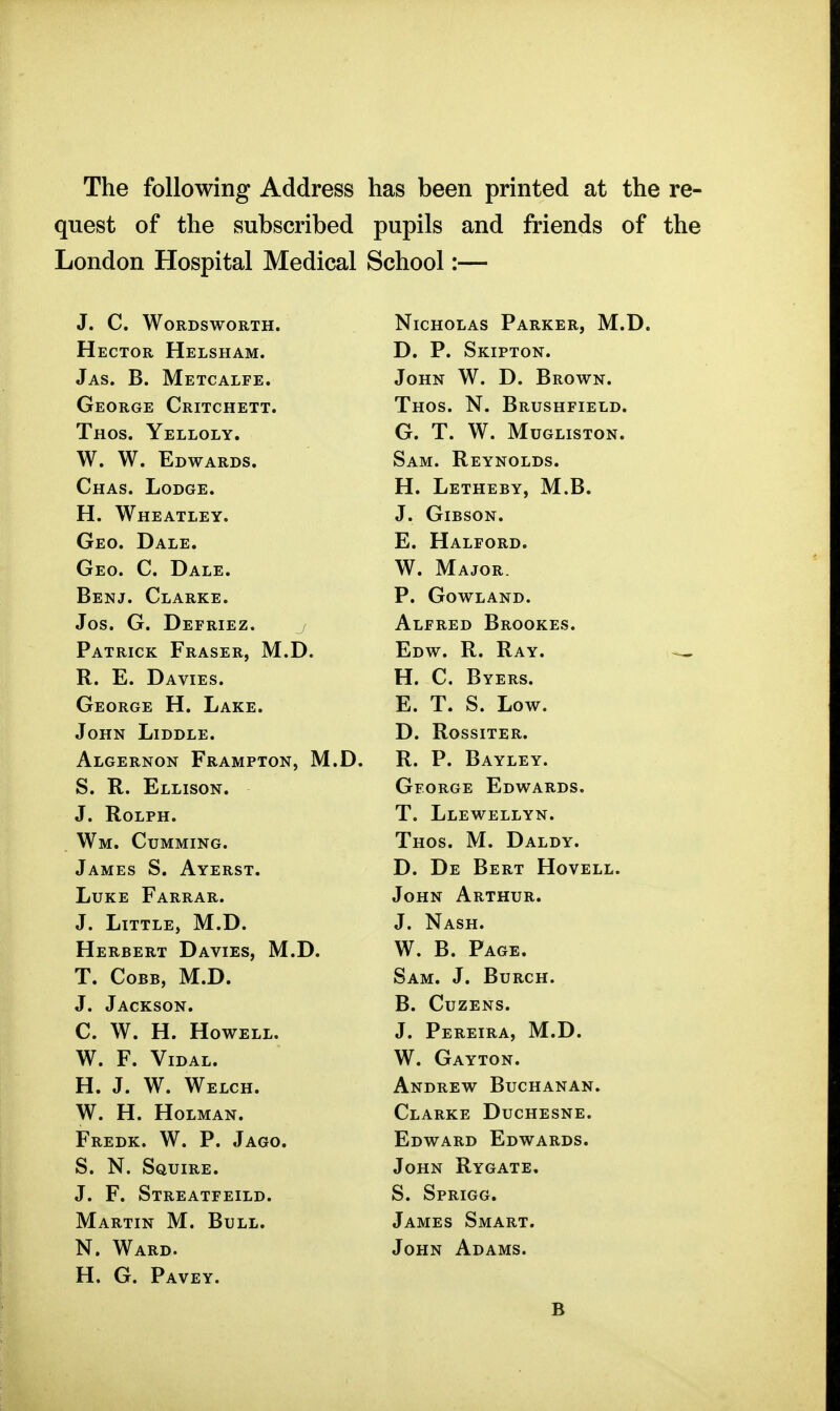The following Address has been printed at the re- quest of the subscribed pupils and friends of the London Hospital Medical School:— .T. Cj WftTJ'nS'WnRTTT NtrTTOTiAS PaUKKI? IVf T) IVyXJ. V/U AO X. XXXVA.X24XV, ±.JX» X^ t riVCTCtfi PT TT T «! TT A W -1-Ij Vy X W XV XXJllJLiOjtlixIVI* T) P Sktpton X^ . JL . IV X IT X 1^ . •Tas R IVrPTr a t TTir John W^. D. Brown. (■rvmi nv I.P TTri inirT X. XX V/ o . XI . XJ XV U o XX X XHj LjX/. 1 HO<! I TTTOTV G T W MUGLISTON. Sam T? PVNTOT.'n^ x^xiAO* 1 i w i./ vjr • H Letheby M B X JL • J-i Xj X XX I:j X> X ^ XT JL • • r4 lA/ HI? 4 TT 17 V XX. TTxiJdii\.xXix!iX> -T It T R €1 a NT frPO A T ■p a t p dt? n Opn C Datt- W Ma TOT? RpiMT f^TATilfP P frOWT. A T^Ti X • V- v/ VV ij XN X/ • .1 n Q It Ti 17 Ti TJ T 1? 7 «/VJo« • X^X!4 J: ivX A • / XX Ll X XV JZj U SXvJKJ J\.J1^*9 • PATRTriTZ ^1*40171* IVl Tl X AXIVlCiV X xv/xoJLri^ XtX*X^« VjTi'W TJ T? A V R E Davtfs XV* X-i* X^/1V1Jcjo« H C Byers L X * \-/ • X^ X Xi XVO* VjIiliUlVljili XX. XJillVXi. E T S Low -TriTTxr TiT'nT»T'i7 vvlXlxN XJlUUXtSlj* X^ ■ XWoolXXilv* A T n.T7 u Tsrr^xr |7r a iwPTriisT IVl ll XXXivrJCi XvJN L> JN X KiljyX Jr X ClN j 1tX.X_/« B P Bayley XV* X • X^xX X Xi J-J X • ^ r? H.T T Tcr\xr 0« XV> J-iXiijioUM • VJI r- \J Ja.\j Xj Xj X/ VV rV ixxJ « «l. XVOLilrH. TiT I? WPT T VNT AA/tIT liTTTV/niTT'Kri^ TtIO«5 M DaTHY 1 A1WT7G ^ AvT?UCT J_y . XJ xa xj Hi Sx X XXKJy xtXtXi* ■ jITXTT? Th ATJ'DAU XJUA-iij X AIVJxAIV. TrUTXr ATfTTTTTTJ «/V/Xxi>i xXxVXxLUIV. T T.TTTTT7 A/T T ^ A <!TT xxxjivririjivx JL/Avulo) iyx.x^. W B Page T. Cobb, M.D. Sam. J. BuRCH. J. Jackson. B. Cuzens. C. W. H. Howell. J. Pereira, M.D. W. F. ViDAL. W. Gayton. H. J. W. Welch. Andrew Buchanan. W. H. HOLMAN. Clarke Duchesne. Fredk. W. p. Jago. Edward Edwards. S. N. Squire. John Rygate. J. F. Streatfeild. S. SpRIGG. Martin M. Bull. James Smart. N. Ward. John Adams. H. G. Pavey. B