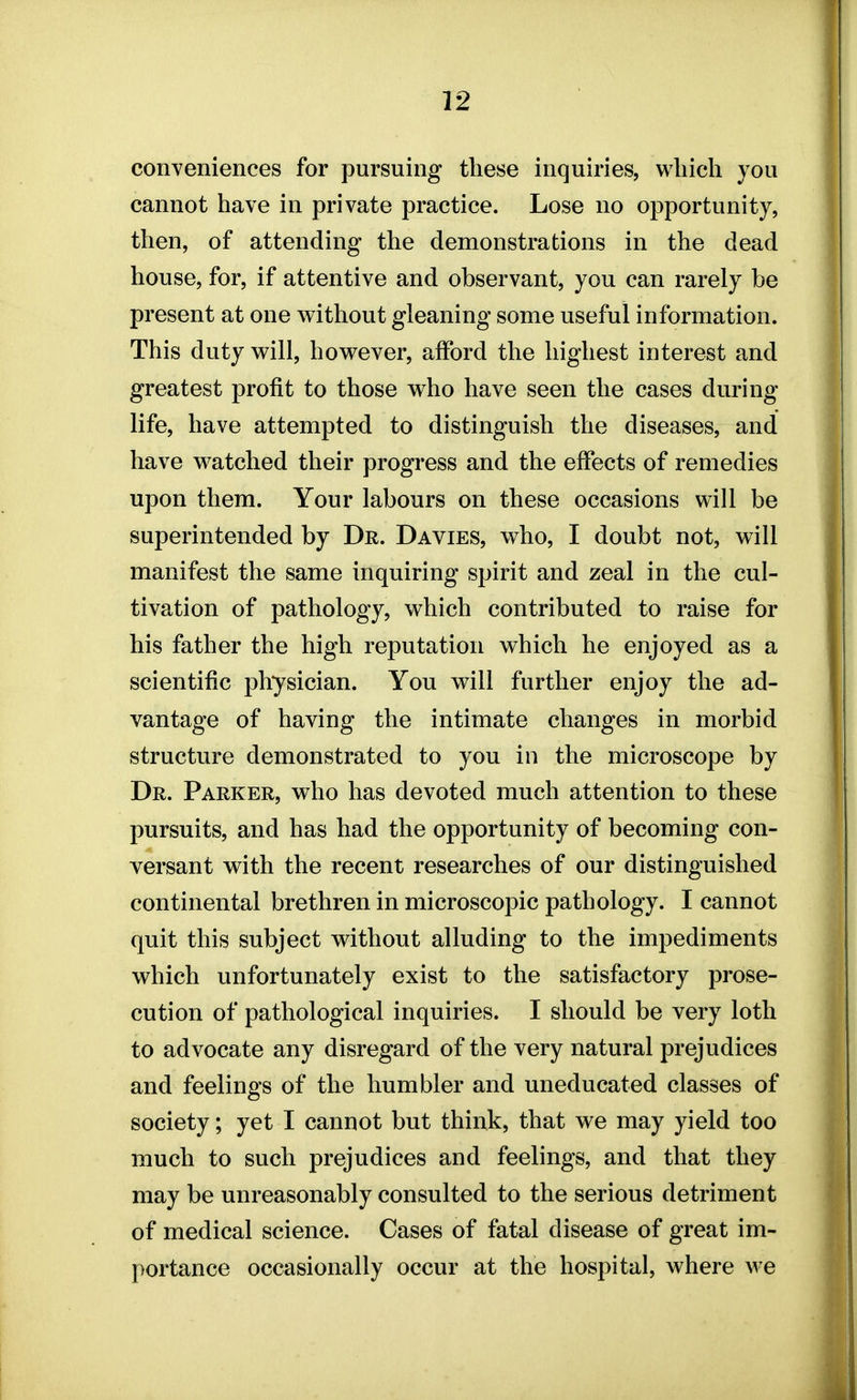 conveniences for pursuing these inquiries, which you cannot have in private practice. Lose no opportunity, then, of attending the demonstrations in the dead house, for, if attentive and observant, you can rarely be present at one without gleaning some useful information. This duty will, however, afford the highest interest and greatest profit to those who have seen the cases during life, have attempted to distinguish the diseases, and have watched their progress and the effects of remedies upon them. Your labours on these occasions will be superintended by Dr. Davies, who, I doubt not, will manifest the same inquiring spirit and zeal in the cul- tivation of pathology, which contributed to raise for his father the high reputation which he enjoyed as a scientific physician. You will further enjoy the ad- vantage of having the intimate changes in morbid structure demonstrated to you in the microscope by Dr. Parker, who has devoted much attention to these pursuits, and has had the opportunity of becoming con- versant with the recent researches of our distinguished continental brethren in microscopic pathology. I cannot quit this subject without alluding to the impediments which unfortunately exist to the satisfactory prose- cution of pathological inquiries. I should be very loth to advocate any disregard of the very natural prejudices and feelings of the humbler and uneducated classes of society; yet I cannot but think, that we may yield too much to such prejudices and feelings, and that they may be unreasonably consulted to the serious detriment of medical science. Cases of fatal disease of great im- portance occasionally occur at the hospital, where we