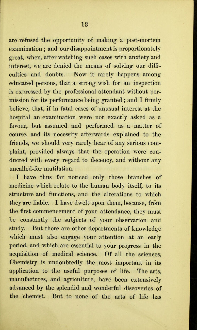 are refused the opportunity of making a post-mortem examination ; and our disappointment is proportionately great, when, after watching such cases with anxiety and interest, we are denied the means of solving our diffi- culties and doubts. Now it rarely happens among educated persons, that a strong wish for an inspection is expressed by the professional attendant without per- mission for its performance being granted; and I firmly believe, that, if in fatal cases of unusual interest at the hospital an examination were not exactly asked as a favour, but assumed and performed as a matter of course, and its necessity afterwards explained to the friends, we should very rarely hear of any serious com- plaint, provided always that the operation were con- ducted with every regard to decency, and without any uncalled-for mutilation. I have thus far noticed only those branches of medicine which relate to the human body itself, to its structure and functions, and the alterations to which they are liable. I have dwelt upon them, because, from the first commencement of your attendance, they must be constantly the subjects of your observation and study. But there are other departments of knowledge which must also engage your attention at an early period, and which are essential to your progress in the acquisition of medical science. Of all the sciences, Chemistry is undoubtedly the most important in its application to the useful purposes of life. The arts, manufactures, and agriculture, have been extensively advanced by the splendid and wonderful discoveries of the chemist. But to none of the arts of life has
