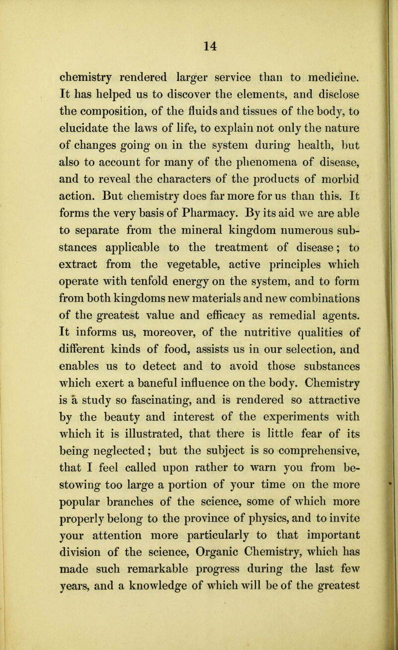 chemistry rendered larger service than to medicine. It has helped us to discover the elements, and disclose the composition, of the fluids and tissues of the body, to elucidate the laws of life, to explain not only the nature of changes going on in the system during health, but also to account for many of the phenomena of disease, and to reveal the characters of the products of morbid action. But chemistry does far more for us than this. It forms the very basis of Pharmacy. By its aid we are able to separate from the mineral kingdom numerous sub- stances applicable to the treatment of disease; to extract from the vegetable, active principles which operate with tenfold energy on the system, and to form from both kingdoms new materials and new combinations of the greatest value and efficacy as remedial agents. It informs us, moreover, of the nutritive qualities of different kinds of food, assists us in our selection, and enables us to detect and to avoid those substances which exert a baneful influence on the body. Chemistry is a study so fascinating, and is rendered so attractive by the beauty and interest of the experiments with which it is illustrated, that there is little fear of its being neglected; but the subject is so comprehensive, that I feel called upon rather to warn you from be- stowing too large a portion of your time on the more popular branches of the science, some of which more properly belong to the province of physics, and to invite your attention more particularly to that important division of the science. Organic Chemistry, which has made such remarkable progress during the last few years, and a knowledge of which will be of the greatest