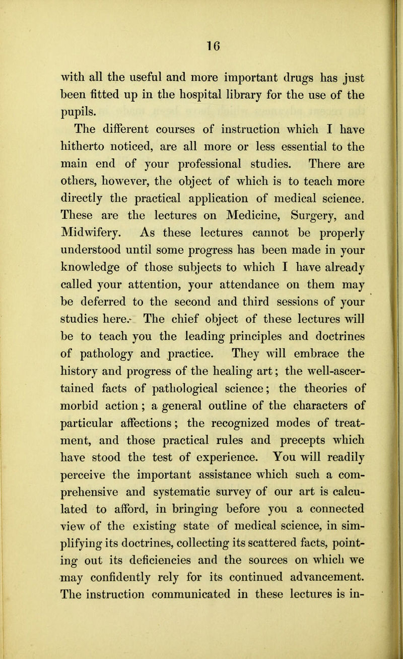 with all the useful and more important drugs has just been fitted up in the hospital library for the use of the pupils. The different courses of instruction which I have hitherto noticed, are all more or less essential to the main end of your professional studies. There are others, however, the object of which is to teach more directly the practical application of medical science. These are the lectures on Medicine, Surgery, and Midwifery. As these lectures cannot be properly understood until some progress has been made in your knowledge of those subjects to which I have already called your attention, your attendance on them may be deferred to the second and third sessions of your studies here.- The chief object of these lectures will be to teach you the leading principles and doctrines of pathology and practice. They will embrace the history and progress of the healing art; the well-ascer- tained facts of pathological science; the theories of morbid action; a general outline of the characters of particular affections; the recognized modes of treat- ment, and those practical rules and precepts which have stood the test of experience. You will readily perceive the important assistance which such a com- prehensive and systematic survey of our art is calcu- lated to afford, in bringing before you a connected view of the existing state of medical science, in sim- plifying its doctrines, collecting its scattered facts, point- ing out its deficiencies and the sources on which we may confidently rely for its continued advancement. The instruction communicated in these lectures is in-