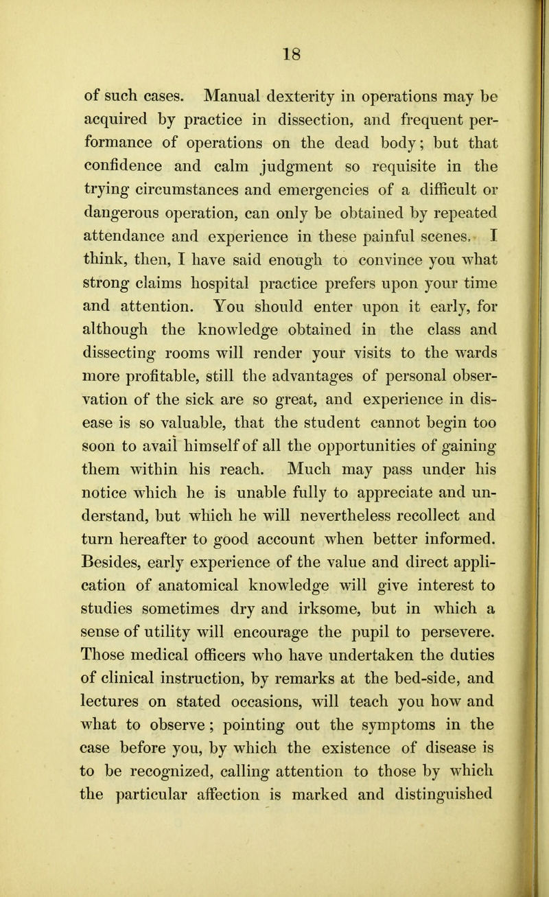 of such cases. Manual dexterity in operations may be acquired by practice in dissection, and frequent per- formance of operations on the dead body; but that confidence and calm judgment so requisite in the trying circumstances and emergencies of a difficult or dangerous operation, can only be obtained by repeated attendance and experience in these painful scenes, I think, then, I have said enough to convince you what strong claims hospital practice prefers upon your time and attention. You should enter upon it early, for although the knowledge obtained in the class and dissecting rooms will render your visits to the wards more profitable, still the advantages of personal obser- vation of the sick are so great, and experience in dis- ease is so valuable, that the student cannot begin too soon to avail himself of all the opportunities of gaining them within his reach. Much may pass under his notice which he is unable fully to appreciate and un- derstand, but which he will nevertheless recollect and turn hereafter to good account when better informed. Besides, early experience of the value and direct appli- cation of anatomical knowledge will give interest to studies sometimes dry and irksome, but in which a sense of utility will encourage the pupil to persevere. Those medical officers who have undertaken the duties of clinical instruction, by remarks at the bed-side, and lectures on stated occasions, will teach you how and what to observe; pointing out the symptoms in the case before you, by which the existence of disease is to be recognized, calling attention to those by which the particular affection is marked and distinguished