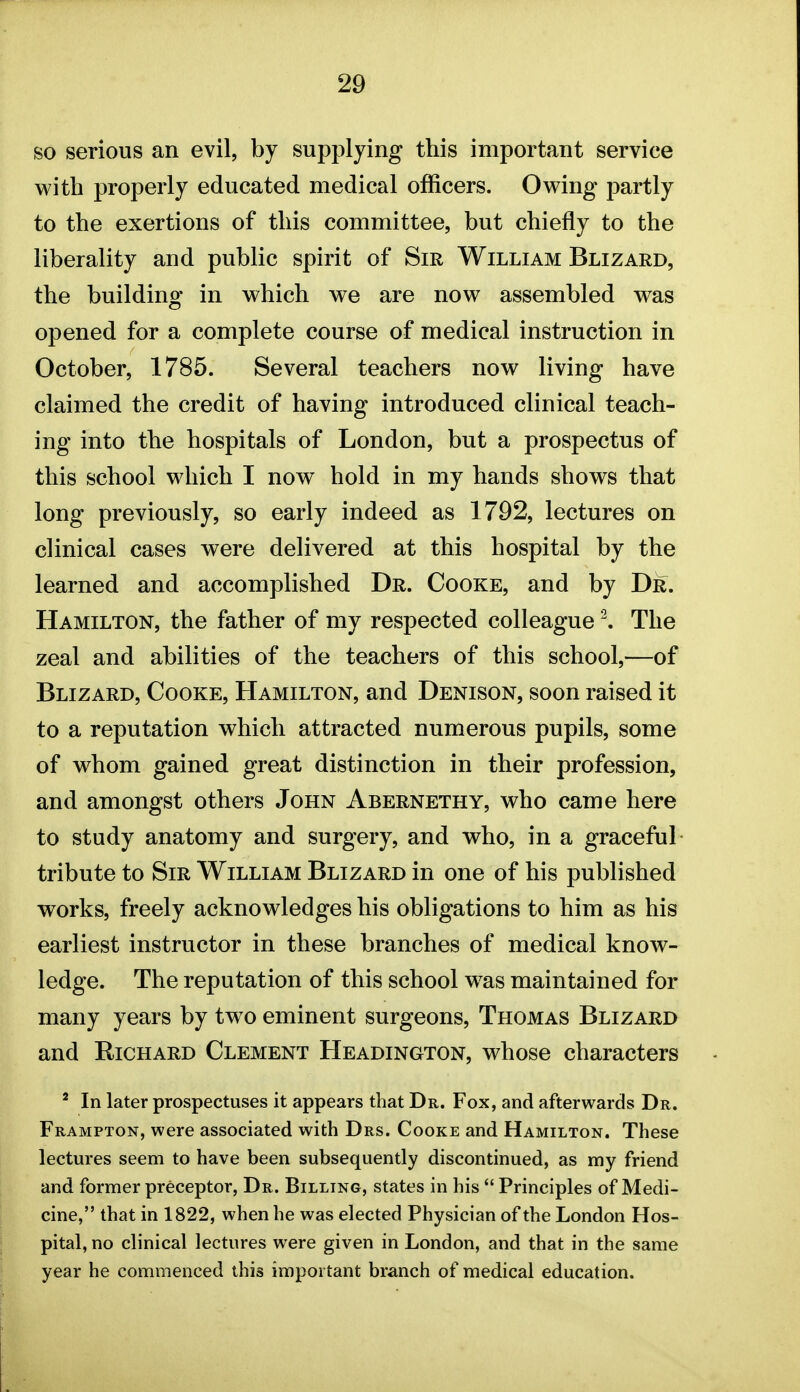 so serious an evil, by supplying this important service with properly educated medical officers. Owing partly to the exertions of this committee, but chiefly to the liberality and public spirit of Sir William Blizard, the building in which we are now assembled was opened for a complete course of medical instruction in October, 1785. Several teachers now living have claimed the credit of having introduced clinical teach- ing into the hospitals of London, but a prospectus of this school which I now hold in my hands shows that long previously, so early indeed as 1792, lectures on clinical cases were delivered at this hospital by the learned and accomplished Dr. Cooke, and by Dr. Hamilton, the father of my respected colleagueThe zeal and abilities of the teachers of this school,—of Blizard, Cooke, Hamilton, and Denison, soon raised it to a reputation which attracted numerous pupils, some of whom gained great distinction in their profession, and amongst others John Abernethy, who came here to study anatomy and surgery, and who, in a graceful tribute to Sir William Blizard in one of his published works, freely acknowledges his obligations to him as his earliest instructor in these branches of medical know- ledge. The reputation of this school w^as maintained for many years by two eminent surgeons, Thomas Blizard and Richard Clement Headington, whose characters * In later prospectuses it appears that Dr. Fox, and afterwards Dr. Frampton, were associated with Drs. Cooke and Hamilton. These lectures seem to have been subsequently discontinued, as my friend and former preceptor. Dr. Billing, states in his  Principles of Medi- cine, that in 1822, when he was elected Physician of the London Hos- pital, no clinical lectures were given in London, and that in the same year he commenced this important branch of medical education.