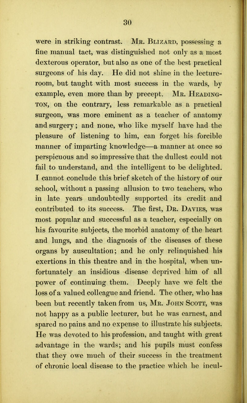 were in striking contrast. Mr. Blizard, possessing a fine manual tact, was distinguished not only as a most dexterous operator, but also as one of the best practical surgeons of his day. He did not shine in the lecture- room, but taught with most success in the wards, by example, even more than by precept. Mr. Heading- ton, on the contrary, less remarkable as a practical surgeon, was more eminent as a teacher of anatomy and surgery; and none, who like myself have had the pleasure of listening to him, can forget his forcible manner of imparting knowledge—a manner at once so perspicuous and so impressive that the dullest could not fail to understand, and the intelligent to be delighted. I cannot conclude this brief sketch of the history of our school, without a passing allusion to two teachers, who in late years undoubtedly supported its credit and contributed to its success. The first, Dr. Davies, was most popular and successful as a teacher, especially on his favourite subjects, the morbid anatomy of the heart and lungs, and the diagnosis of the diseases of these organs by auscultation; and he only relinquished his exertions in this theatre and in the hospital, when un- fortunately an insidious disease deprived him of all power of continuing them. Deeply have we felt the loss of a valued colleague and friend. The other, who has been but recently taken from us, Mr. John Scott, was not happy as a public lecturer, but he was earnest, and spared no pains and no expense to illustrate his subjects. He was devoted to his profession, and taught with great advantage in the wards; and his pupils must confess that they owe much of their success in the treatment of chronic local disease to the practice which he incul-