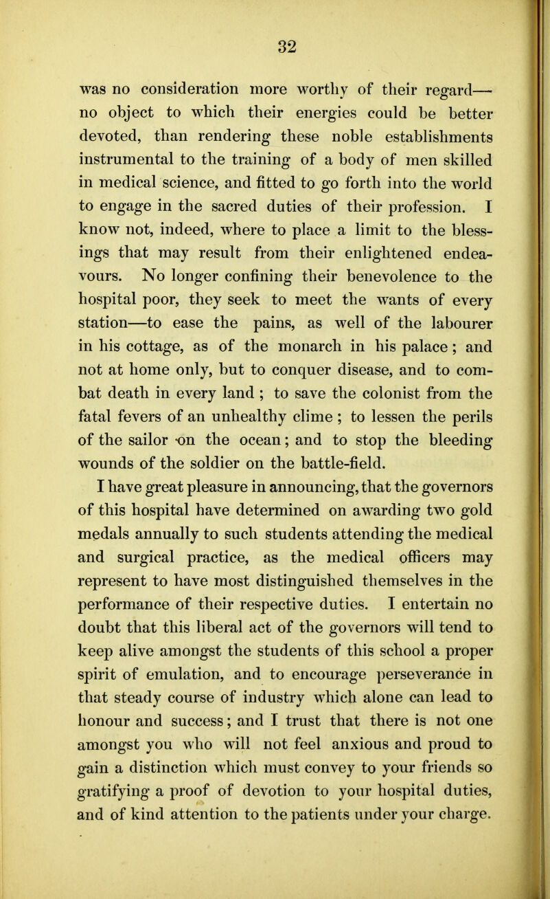 was no consideration more worthy of their regard- no object to which their energies could be better devoted, than rendering these noble establishments instrumental to the training of a body of men skilled in medical science, and fitted to go forth into the world to engage in the sacred duties of their profession. I know not, indeed, where to place a limit to the bless- ings that may result from their enlightened endea- vours. No longer confining their benevolence to the hospital poor, they seek to meet the wants of every station—to ease the pains, as well of the labourer in his cottage, as of the monarch in his palace; and not at home only, but to conquer disease, and to com- bat death in every land ; to save the colonist from the fatal fevers of an unhealthy clime; to lessen the perils of the sailor -on the ocean; and to stop the bleeding wounds of the soldier on the battle-field. I have great pleasure in announcing, that the governors of this hospital have determined on awarding two gold medals annually to such students attending the medical and surgical practice, as the medical officers may represent to have most distinguished themselves in the performance of their respective duties. I entertain no doubt that this liberal act of the governors will tend to keep alive amongst the students of this school a proper spirit of emulation, and to encourage perseverance in that steady course of industry which alone can lead to honour and success; and I trust that there is not one amongst you who will not feel anxious and proud to gain a distinction which must convey to your friends so gratifying a proof of devotion to your hospital duties, and of kind attention to the patients under your charge.