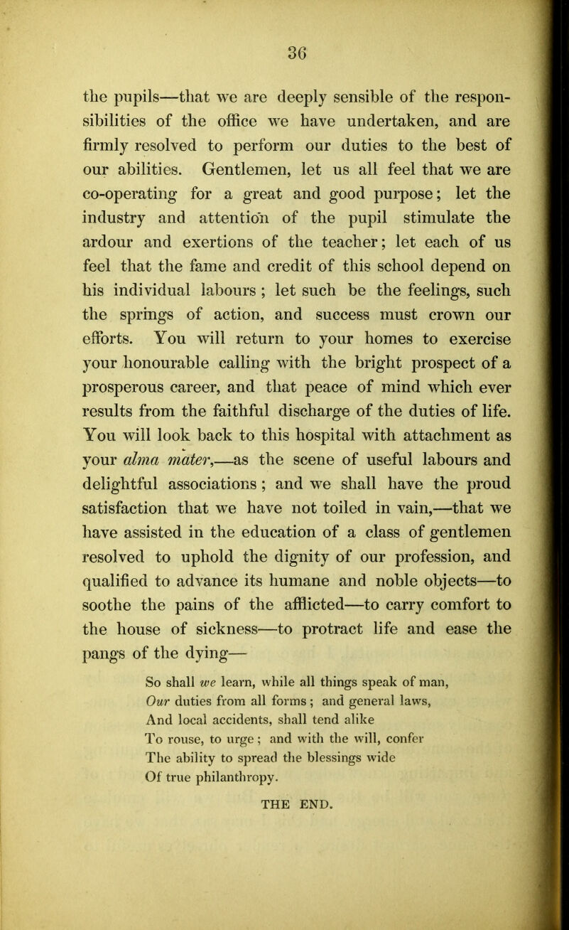 the pupils—that we are deeply sensible of the respon- sibilities of the office we have undertaken, and are firmly resolved to perform our duties to the best of our abilities. Gentlemen, let us all feel that we are co-operating for a great and good purpose; let the industry and attention of the pupil stimulate the ardour and exertions of the teacher; let each of us feel that the fame and credit of this school depend on his individual labours ; let such be the feelings, such the springs of action, and success must crown our efforts. You will return to your homes to exercise your honourable calling with the bright prospect of a prosperous career, and that peace of mind which ever results from the faithful discharge of the duties of life. You will look back to this hospital with attachment as your alma mater,—as the scene of useful labours and delightful associations ; and we shall have the proud satisfaction that we have not toiled in vain,—that we have assisted in the education of a class of gentlemen resolved to uphold the dignity of our profession, and qualified to advance its humane and noble objects—to soothe the pains of the afflicted—to carry comfort to the house of sickness—to protract life and ease the pangs of the dying— So shall we learn, while all things speak of man, Our duties from all forms; and general laws, And local accidents, shall tend alike To rouse, to urge; and with the will, confer The ability to spread the blessings wide Of true philanthropy. THE END.
