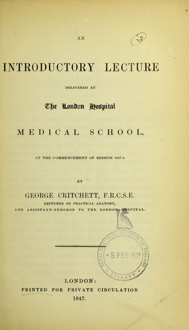 AN 5^ INTRODUCTOEY LECTURE DELIVERED AT MEDICAL SCHOOL, AT THE COMMENCEMENT OF SESSION 1847-8. BY GEORGE CRITCHETT, F.R.C.S.E. LECTURER ON PRACTICAL ANATOMY, AND ASSISTANT-SURGEON TO THE LON DOJ^ ^S P IT AL. N -5r£r ^^^^ LONDON: PRINTED FOR PRIVATE CIRCULATION 1847.