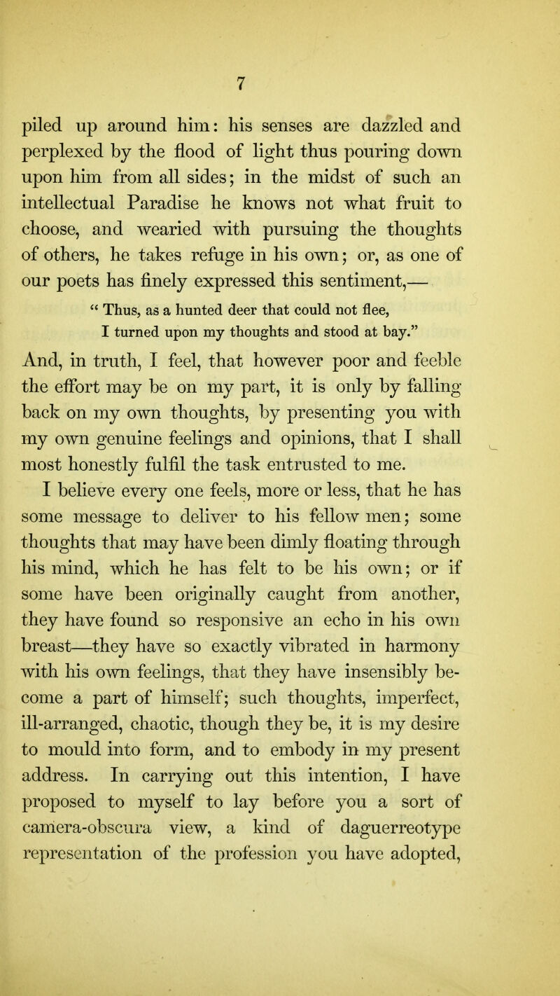 piled up around him: his senses are dazzled and perplexed by the flood of light thus pouring down upon him from all sides; in the midst of such an intellectual Paradise he knows not what fruit to choose, and wearied with pursuing the thoughts of others, he takes refuge in his own; or, as one of our poets has finely expressed this sentiment,—  Thus, as a hunted deer that could not flee, I turned upon my thoughts and stood at bay. And, in truth, I feel, that however poor and feeble the effort may be on my part, it is only by falling back on my own thoughts, by presenting you with my own genuine feelings and opinions, that I shall most honestly fulfil the task entrusted to me. I believe every one feels, more or less, that he has some message to deliver to his fellow men; some thoughts that may have been dimly floating through his mind, which he has felt to be his own; or if some have been originally caught from another, they have found so responsive an echo in his own breast—they have so exactly vibrated in harmony with his own feelings, that they have insensibly be- come a part of himself; such thoughts, imperfect, ill-arranged, chaotic, though they be, it is my desire to mould into form, and to embody in my present address. In carrying out this intention, I have proposed to myself to lay before you a sort of camera-obscura view, a kind of daguerreotype representation of the profession you have adopted.