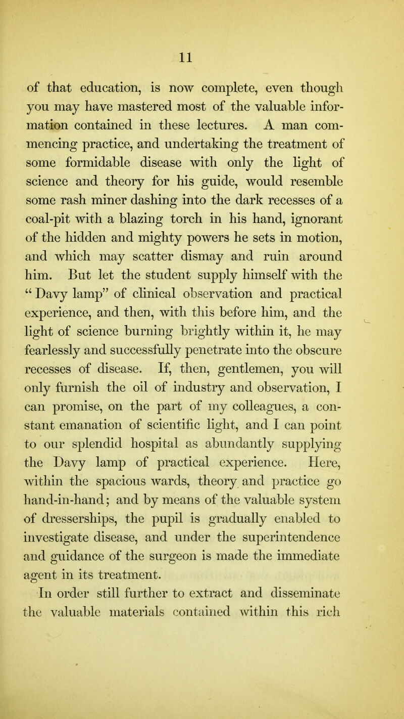 of that education, is now complete, even though you may have mastered most of the valuable infor- mation contained in these lectures. A man com- mencing practice, and undertaking the treatment of some formidable disease with only the light of science and theory for his guide, would resemble some rash miner dashing into the dark recesses of a coal-pit with a blazing torch in his hand, ignorant of the hidden and mighty powers he sets in motion, and which may scatter dismay and ruin around him. But let the student supply himself with the  Davy lamp of clinical observation and practical experience, and then, with this before him, and the light of science burning brightly within it, he may fearlessly and successfully penetrate into the obscure recesses of disease. If, then, gentlemen, you will only furnish the oil of industry and observation, I can promise, on the part of my colleagues, a con- stant emanation of scientific light, and I can point to our splendid hospital as abundantly supplying the Davy lamp of practical experience. Here, within the spacious wards, theory and practice go hand-in-hand; and by means of the valuable system of dresserships, the pupil is gradually enabled to investigate disease, and under the superintendence and guidance of the surgeon is made the immediate agent in its treatment. In order still further to extract and disseminate the valuable materials contained within this rich