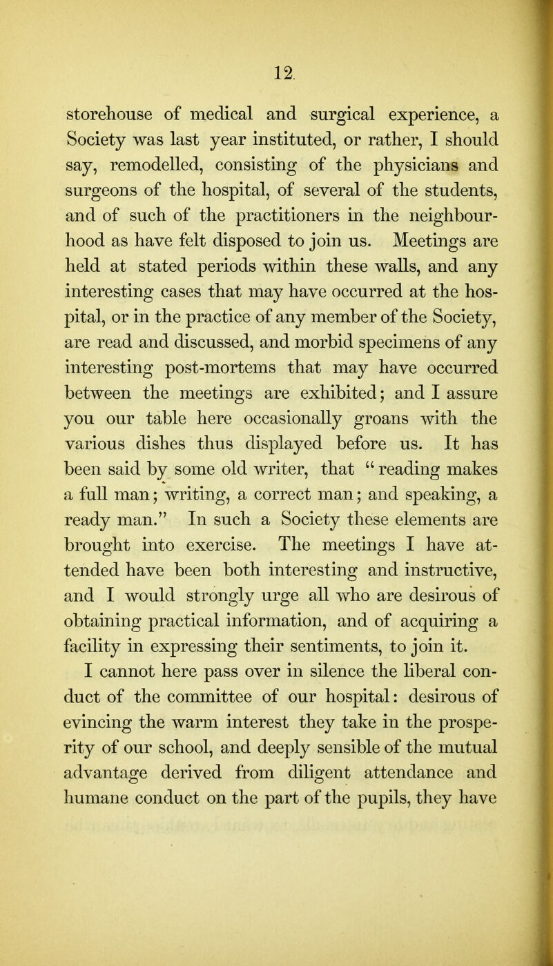 storehouse of medical and surgical experience, a Society was last year instituted, or rather, I should say, remodelled, consisting of the physicians and surgeons of the hospital, of several of the students, and of such of the practitioners in the neighbour- hood as have felt disposed to join us. Meetings are held at stated periods within these walls, and any interesting cases that may have occurred at the hos- pital, or in the practice of any member of the Society, are read and discussed, and morbid specimens of any interesting post-mortems that may have occurred between the meetings are exhibited; and I assure you our table here occasionally groans with the various dishes thus displayed before us. It has been said by some old writer, that  reading makes a full man; writing, a correct man; and speaking, a ready man. In such a Society these elements are brought into exercise. The meetings I have at- tended have been both interesting and instructive, and I would strongly urge all who are desirous of obtaining practical information, and of acquiring a facility in expressing their sentiments, to join it. I cannot here pass over in silence the liberal con- duct of the committee of our hospital: desirous of evincing the warm interest they take in the prospe- rity of our school, and deeply sensible of the mutual advantage derived from diligent attendance and humane conduct on the part of the pupils, they have