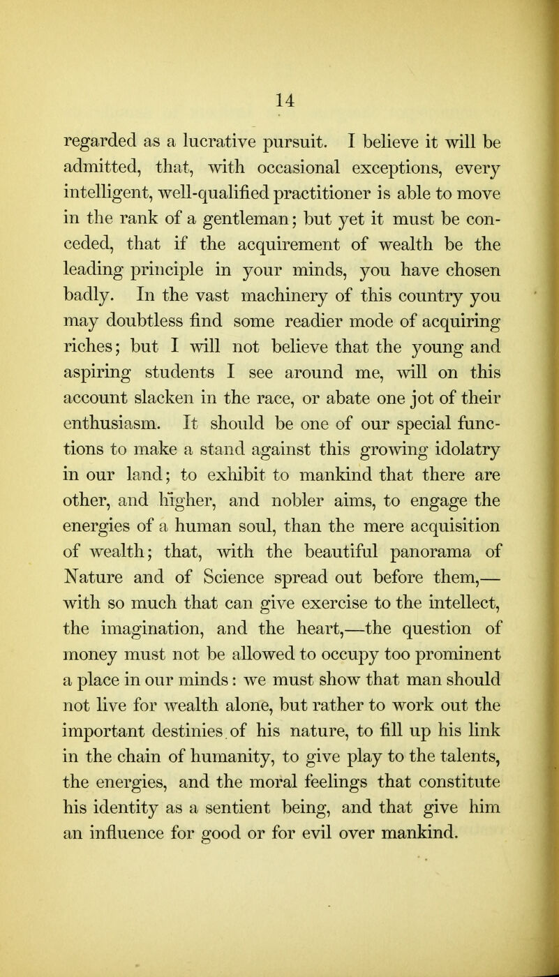 regarded as a lucrative pursuit. I believe it will be admitted, that, with occasional exceptions, every intelligent, well-qualified practitioner is able to move in the rank of a gentleman; but yet it must be con- ceded, that if the acquirement of wealth be the leading principle in your minds, you have chosen badly. In the vast machinery of this country you may doubtless find some readier mode of acquiring riches; but I will not believe that the young and aspiring students I see around me, will on this account slacken in the race, or abate one jot of their enthusiasm. It should be one of our special func- tions to make a stand against this growing idolatry in our land; to exhibit to mankind that there are other, and higher, and nobler aims, to engage the energies of a human soul, than the mere acquisition of wealth; that, with the beautiful panorama of Nature and of Science spread out before them,— with so much that can give exercise to the intellect, the imagination, and the heart,—the question of money must not be allowed to occupy too prominent a place in our minds: we must show that man should not live for wealth alone, but rather to work out the important destinies, of his nature, to fill up his link in the chain of humanity, to give play to the talents, the energies, and the moral feelings that constitute his identity as a sentient being, and that give him an influence for good or for evil over mankind.