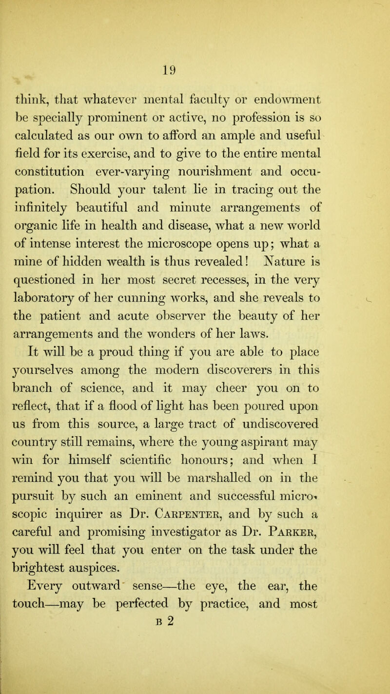 think, that whatever mental faculty or endoAvment be specially prominent or active, no profession is so calculated as our own to afford an ample and useful field for its exercise, and to give to the entire mental constitution ever-varying nourishment and occu- pation. Should your talent lie in tracing out the infinitely beautiful and minute arrangements of organic life in health and disease, what a new world of intense interest the microscope opens up; what a mine of hidden wealth is thus revealed! Nature is questioned in her most secret recesses, in the very laboratory of her cunning works, and she reveals to the patient and acute observer the beauty of her arrangements and the wonders of her laws. It will be a proud thing if you are able to place yourselves among the modern discoverers in this branch of science, and it may cheer you on to reflect, that if a flood of light has been poured upon us from this source, a large tract of undiscovered country still remains, where the young aspirant may win for himself scientific honours; and when I remind you that you will be marshalled on in the pursuit by such an eminent and successful micro-, scopic inquirer as Dr. Carpenter, and by such a careful and promising investigator as Dr. Parker, you will feel that you enter on the task under the brightest auspices. Every outward sense—the eye, the ear, the touch—may be perfected by practice, and most B 2