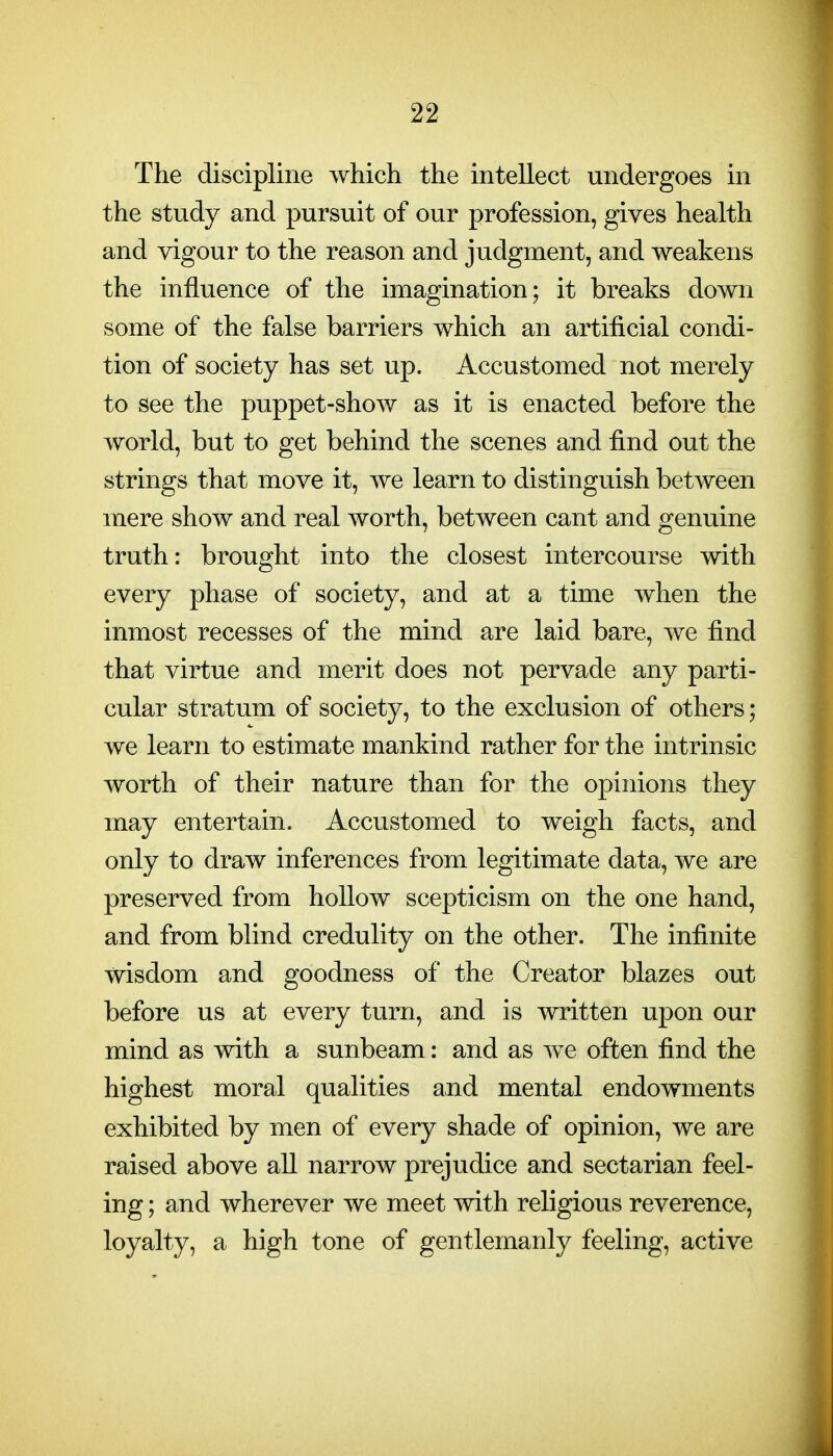 The discipline which the intellect undergoes in the study and pursuit of our profession, gives health and vigour to the reason and judgment, and weakens the influence of the imagination; it breaks down some of the false barriers which an artificial condi- tion of society has set up. Accustomed not merely to see the puppet-show as it is enacted before the world, but to get behind the scenes and find out the strings that move it, we learn to distinguish between mere show and real worth, between cant and genuine truth: brought into the closest intercourse with every phase of society, and at a time when the inmost recesses of the mind are laid bare, we find that virtue and merit does not pervade any parti- cular stratum of society, to the exclusion of others; we learn to estimate mankind rather for the intrinsic worth of their nature than for the opinions they may entertain. Accustomed to weigh facts, and only to draw inferences from legitimate data, we are preserved from hollow scepticism on the one hand, and from blind credulity on the other. The infinite wisdom and goodness of the Creator blazes out before us at every turn, and is written upon our mind as with a sunbeam: and as we often find the highest moral qualities and mental endowments exhibited by men of every shade of opinion, we are raised above all narrow prejudice and sectarian feel- ing ; and wherever we meet with religious reverence, loyalty, a high tone of gentlemanly feeling, active