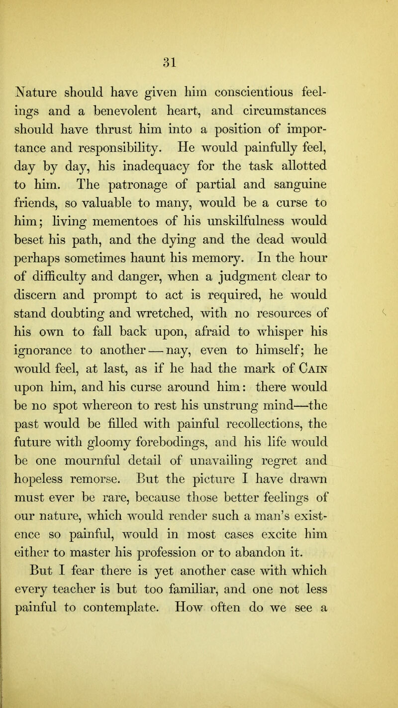 Nature should have given him conscientious feel- ings and a benevolent heart, and circumstances should have thrust him into a position of impor- tance and responsibility. He would painfully feel, day by day, his inadequacy for the task allotted to him. The patronage of partial and sanguine friends, so valuable to many, would be a curse to him; Hving mementoes of his unskilfulness would beset his path, and the dying and the dead would perhaps sometimes haunt his memory. In the hour of difficulty and danger, when a judgment clear to discern and prompt to act is required, he would stand doubting and wretched, with no resources of his own to fall back upon, afraid to whisper his ignorance to another — nay, even to himself; he would feel, at last, as if he had the mark of Cain upon him, and his curse around him: there would be no spot whereon to rest his unstrung mind—the past would be filled with painful recollections, the future with gloomy forebodings, and his life would be one mournful detail of unavailing regret and hopeless remorse. But the picture I have dra^vn must ever be rare, because those better feelings of our nature, which would render such a man's exist- ence so painful, would in most cases excite him either to master his profession or to abandon it. But I fear there is yet another case with which every teacher is but too familiar, and one not less painful to contemplate. How often do we see a